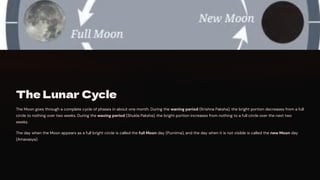 The Lunar Cycle
The Moon goes through a complete cycle of phases in about one month. During the waning period (Krishna Paksha), the bright portion decreases from a full
circle to nothing over two weeks. During the waxing period (Shukla Paksha), the bright portion increases from nothing to a full circle over the next two
weeks.
The day when the Moon appears as a full bright circle is called the full Moon day (Purnima), and the day when it is not visible is called the new Moon day
(Amavasya).
 