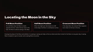 Locating the Moon in the Sky
Full Moon Position
On a full Moon day, the Moon is nearly
opposite the Sun4when the Sun rises in the
East, the Moon is almost setting in the West.
Half Moon Position
When the bright part decreases to a half
circle shape, the Moon is overhead at sunrise.
Crescent Moon Position
A few days later, the crescent Moon appears
even closer to the Sun in the sky.
Knowing the phase of the Moon and whether it is waxing or waning can help us find out where and when to look for the Moon on any given day. A waxing
Moon is easiest to spot at sunset, and a waning Moon at sunrise.
 