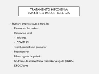 TRATAMENTO HIPOXEMIA:
ESPECÍFICO PARA ETIOLOGIA
Ø Buscar sempre a causa e tratá-la:
• Pneumonia bacteriana
• Pneumonia viral
• Influenza
• COVID 19
• Tromboembolismo pulmonar
• Pneumotórax
• Edema agudo de pulmão
• Síndrome do desconforto respiratório agudo (SDRA)
• DPOC/asma
 