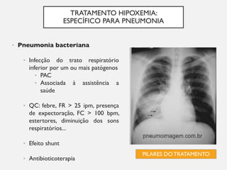 TRATAMENTO HIPOXEMIA:
ESPECÍFICO PARA PNEUMONIA
• Pneumonia bacteriana
• Infecção do trato respiratório
inferior por um ou mais patógenos
• PAC
• Associada à assistência a
saúde
• QC: febre, FR > 25 ipm, presença
de expectoração, FC > 100 bpm,
estertores, diminuição dos sons
respiratórios...
• Efeito shunt
• Antibioticoterapia
PILARES DO TRATAMENTO
 