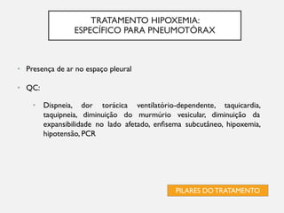 TRATAMENTO HIPOXEMIA:
ESPECÍFICO PARA PNEUMOTÓRAX
PILARES DO TRATAMENTO
• Presença de ar no espaço pleural
• QC:
• Dispneia, dor torácica ventilatório-dependente, taquicardia,
taquipneia, diminuição do murmúrio vesicular, diminuição da
expansibilidade no lado afetado, enfisema subcutâneo, hipoxemia,
hipotensão, PCR
 