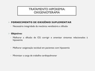 TRATAMENTO HIPOXEMIA:
OXIGENIOTERAPIA
Ø FORNECIMENTO DE OXIGÊNIO SUPLEMENTAR
• Necessário integridade da mecânica ventilatória e difusão
Ø Objetivo:
• Melhorar a difusão de O2: corrigir e amenizar sintomas relacionados à
hipoxemia
• Melhorar oxigenação tecidual em pacientes com hipoxemia
• Minimizar a carga de trabalho cardiopulmonar
 
