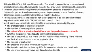 • Microbial Limit Test -Microbial Enumeration Test which is a quantitative enumeration of
mesophilic bacteria and fungi (yeasts, moulds) that grow under aerobic conditions and the
• Tests for Specified Microorganisms which test for the presence of Escherichia coli,
Salmonella species, Pseudomonas aeruginosa, Staphylococcus aureus, Candida albicans,
Clostridium species, and Bile-tolerant Gram negative bacteria.
• The FDA also addresses the need for non-sterile products to be free of objectionable
organisms as set forth in 21 CFR 211.113 and 21 CFR 211.165
• A risk based assessment into objectionable organisms are summarised below:
• The characteristics of the microorganism
• The number of microorganisms present
• The nature of the product as in whether or not the product supports growth
• Whether the product has adequate antimicrobial preservation
• The use of the product, due to the fact that hazard varies according to the route of
administration via the eye, nose, or respiratory tract
• The method of application
• The presence of disease, wounds, or organ damage
• The intended recipient as risk may differ for neonates, infants, and the elderly
• The use of immunosuppressive agents and corticosteroids.
 