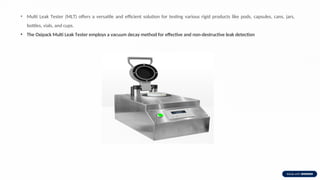• Multi Leak Tester (MLT) offers a versatile and efficient solution for testing various rigid products like pods, capsules, cans, jars,
bottles, vials, and cups.
• The Oxipack Multi Leak Tester employs a vacuum decay method for effective and non-destructive leak detection
 