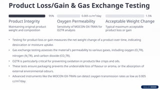 Product Loss/Gain & Gas Exchange Testing
95%
Product Integrity
Maintaining original product
weight and composition
0.005 cc/m²/day
Oxygen Permeability
Sensitivity of MOCON OX-TRAN for
O2TR analysis
1.5%
Acceptable Weight Change
Typical maximum acceptable
product loss or gain
• Testing for product loss or gain measures the net weight change of a product over time, indicating
desiccation or moisture uptake.
• Gas exchange testing assesses the material's permeability to various gases, including oxygen (O2TR),
nitrogen (N2TR), and carbon dioxide (CO2TR).
• O2TR is particularly critical for preventing oxidation in products like crisps and oils.
• These tests ensure packaging prevents the undesirable loss of flavour or aroma, or the absorption of
external environmental odours.
• Advanced instruments like the MOCON OX-TRAN can detect oxygen transmission rates as low as 0.005
cc/m²/day.
 