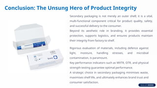 Conclusion: The Unsung Hero of Product Integrity
Secondary packaging is not merely an outer shell; it is a vital,
multi-functional component critical for product quality, safety,
and successful delivery to the consumer.
Beyond its aesthetic role in branding, it provides essential
protection, supports logistics, and ensures products maintain
their integrity from factory to shelf.
Rigorous evaluation of materials, including defence against
light, moisture, handling stresses, and microbial
contamination, is paramount.
Key performance indicators such as MVTR, OTR, and physical
strength testing guarantee optimal performance.
A strategic choice in secondary packaging minimises waste,
maximises shelf life, and ultimately enhances brand trust and
consumer satisfaction.
 