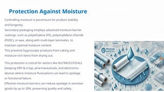 Protection Against Moisture
Controlling moisture is paramount for product stability
and longevity.
Secondary packaging employs advanced moisture barrier
coatings, such as polyethylene (PE), polyvinylidene chloride
(PVDC), or wax, along with multi-layer laminates, to
maintain optimal moisture content.
This prevents hygroscopic products from caking and
moisture-rich items from drying out.
This protection is critical for sectors like NUTRACEUTICALS
(keeping DRY & crisp), pharmaceuticals, and electronics
devices where moisture fluctuations can lead to spoilage
or functional failure.
Effective moisture barriers can reduce spoilage in sensitive
goods by up to 30%, preserving quality and safety.
 