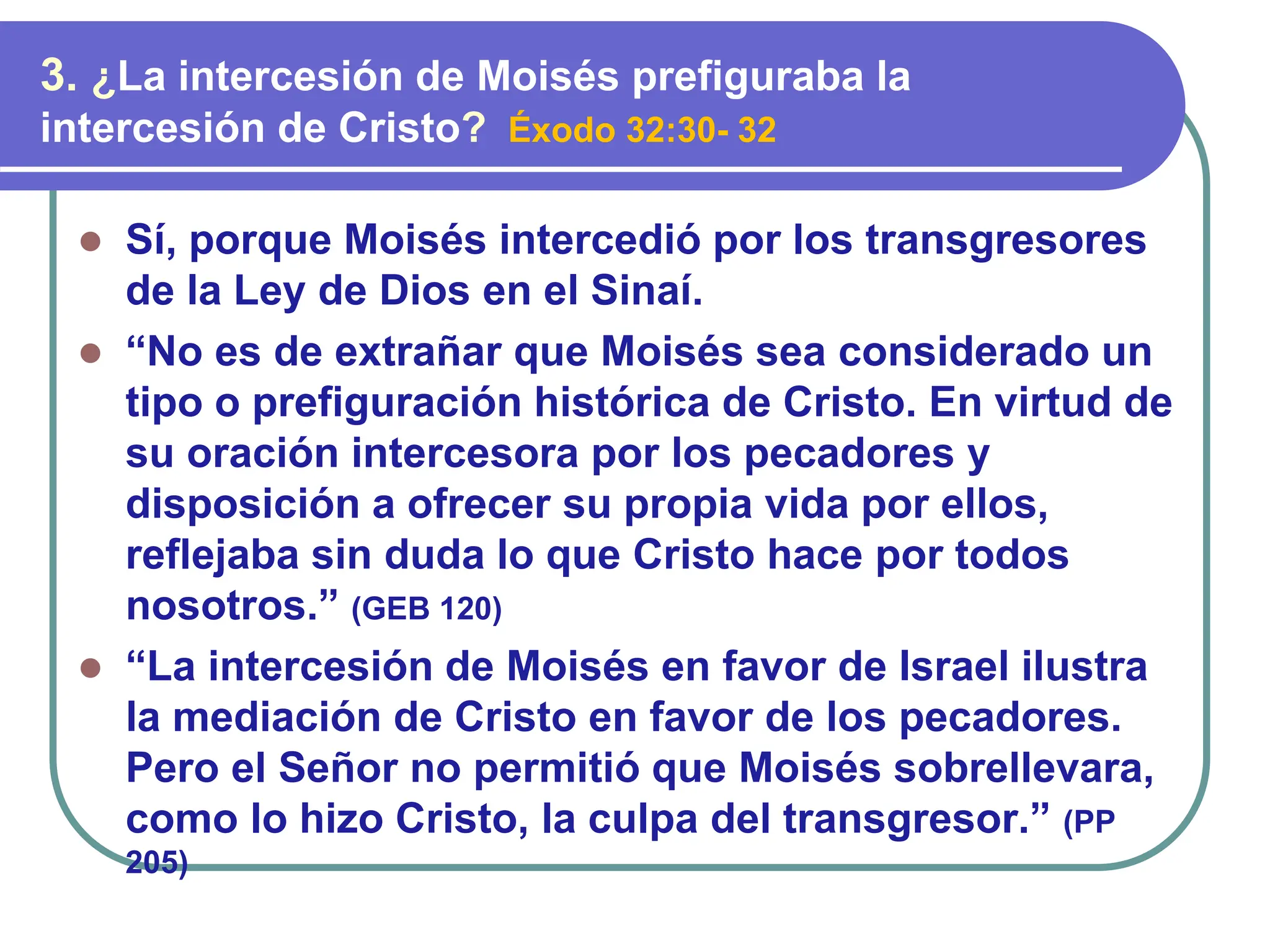 ⚫ Sí, porque Moisés intercedió por los transgresores
de la Ley de Dios en el Sinaí.
⚫ “No es de extrañar que Moisés sea considerado un
tipo o prefiguración histórica de Cristo. En virtud de
su oración intercesora por los pecadores y
disposición a ofrecer su propia vida por ellos,
reflejaba sin duda lo que Cristo hace por todos
nosotros.” (GEB 120)
⚫ “La intercesión de Moisés en favor de Israel ilustra
la mediación de Cristo en favor de los pecadores.
Pero el Señor no permitió que Moisés sobrellevara,
como lo hizo Cristo, la culpa del transgresor.” (PP
205)
3. ¿La intercesión de Moisés prefiguraba la
intercesión de Cristo? Éxodo 32:30- 32
 