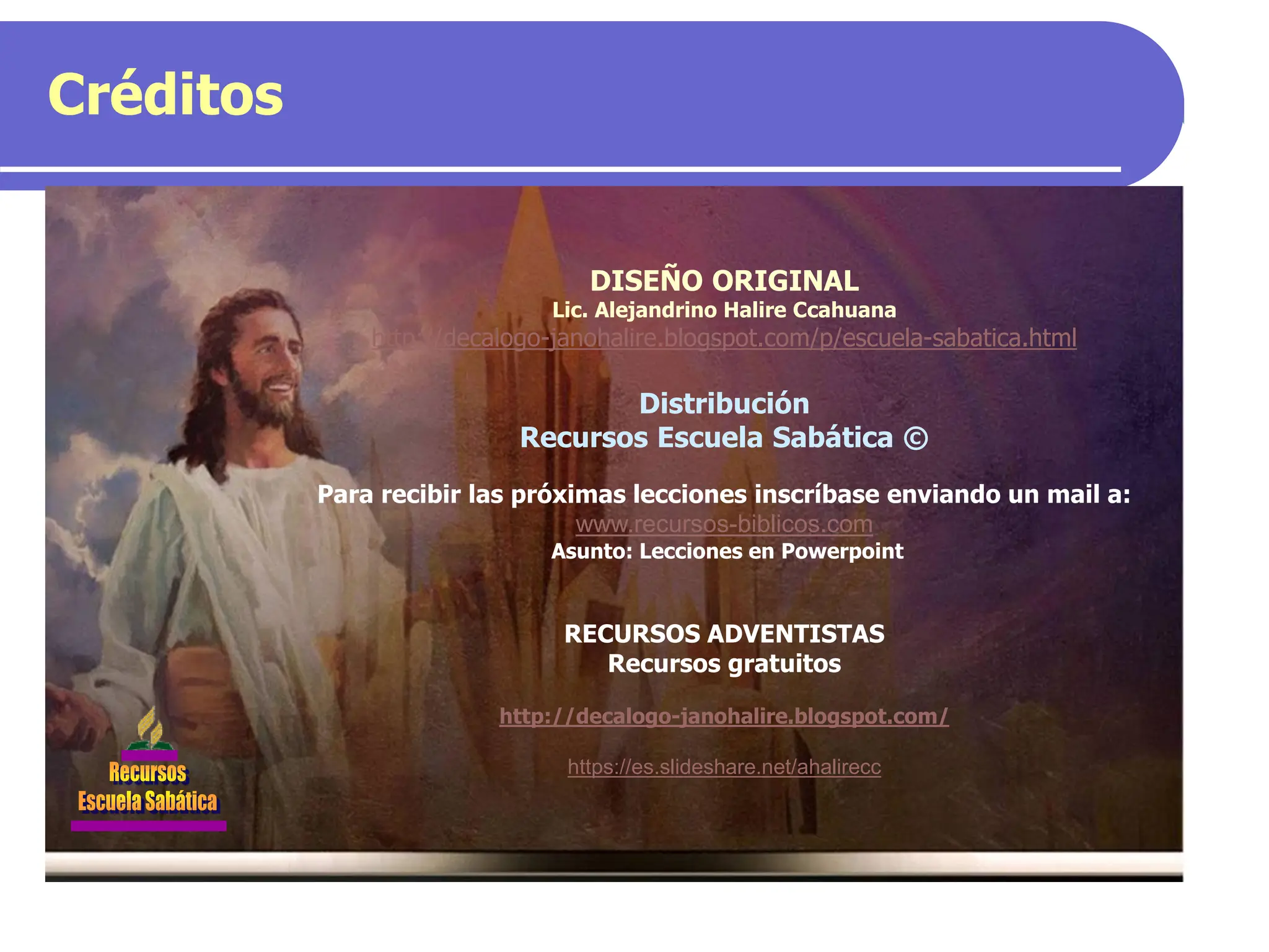 Créditos
DISEÑO ORIGINAL
Lic. Alejandrino Halire Ccahuana
http://decalogo-janohalire.blogspot.com/p/escuela-sabatica.html
Distribución
Recursos Escuela Sabática ©
Para recibir las próximas lecciones inscríbase enviando un mail a:
www.recursos-biblicos.com
Asunto: Lecciones en Powerpoint
RECURSOS ADVENTISTAS
Recursos gratuitos
http://decalogo-janohalire.blogspot.com/
https://es.slideshare.net/ahalirecc
 