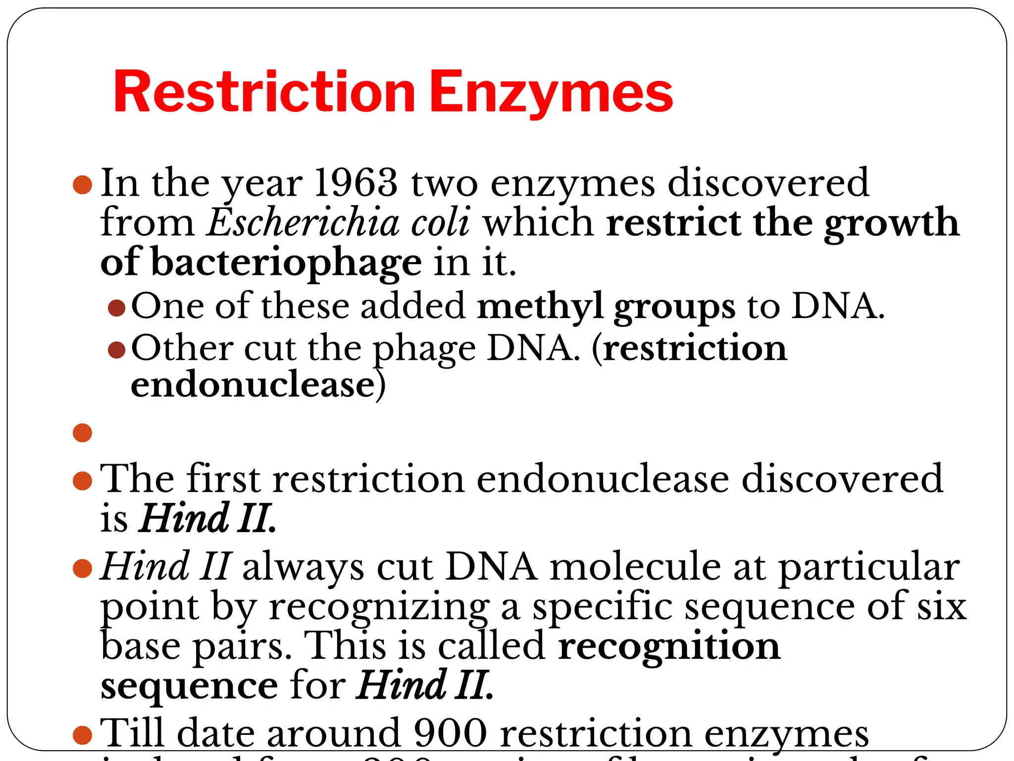 Restriction Enzymes
⚫In the year 1963 two enzymes discovered
from Escherichia coli which restrict the growth
of bacteriophage in it.
⚫One of these added methyl groups to DNA.
⚫Other cut the phage DNA. (restriction
endonuclease)
⚫
⚫The first restriction endonuclease discovered
is Hind II.
⚫Hind II always cut DNA molecule at particular
point by recognizing a specific sequence of six
base pairs. This is called recognition
sequence for Hind II.
⚫Till date around 900 restriction enzymes
 