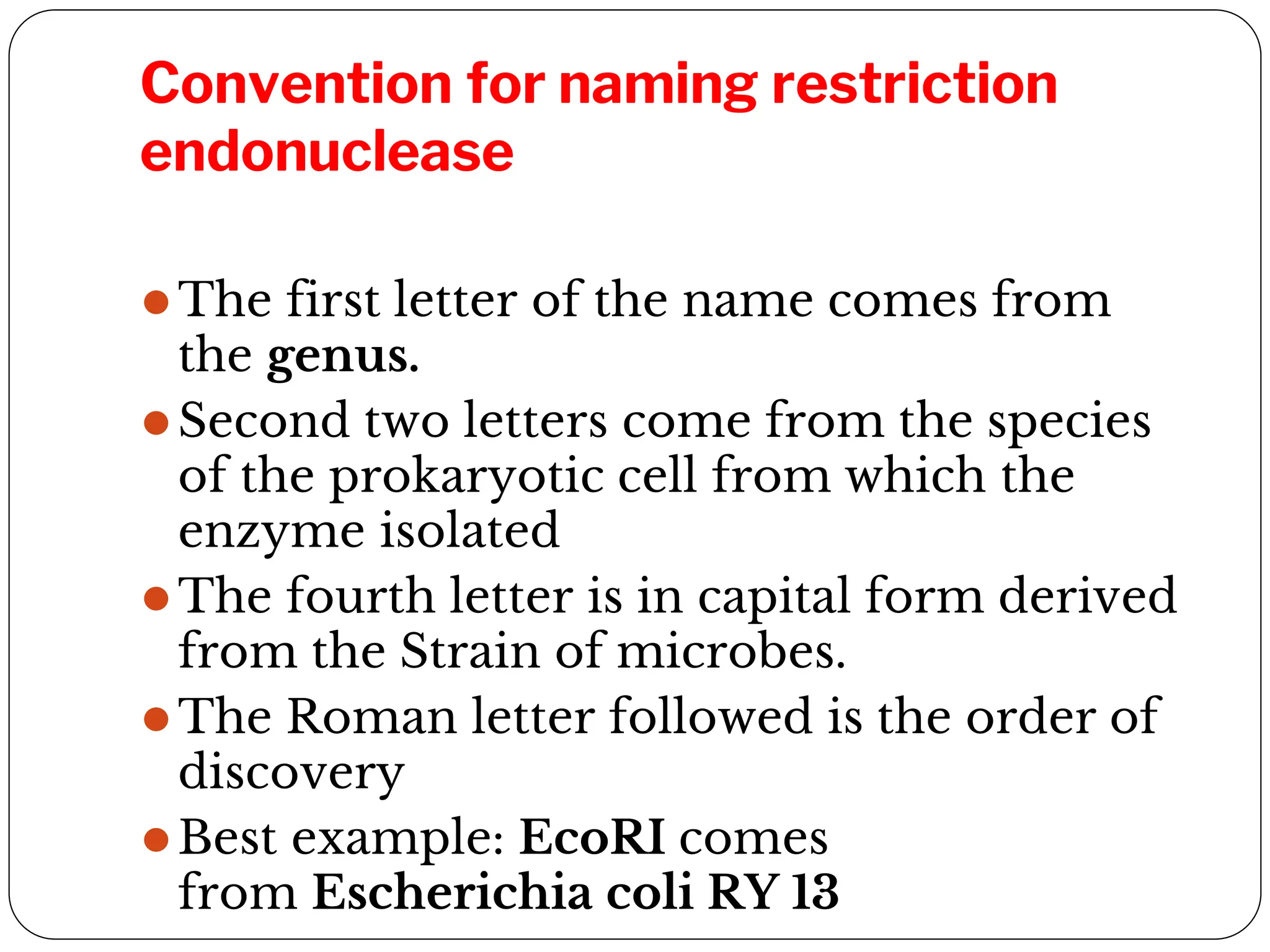 Convention for naming restriction
endonuclease
⚫The first letter of the name comes from
the genus.
⚫Second two letters come from the species
of the prokaryotic cell from which the
enzyme isolated
⚫The fourth letter is in capital form derived
from the Strain of microbes.
⚫The Roman letter followed is the order of
discovery
⚫Best example: EcoRI comes
from Escherichia coli RY 13
 