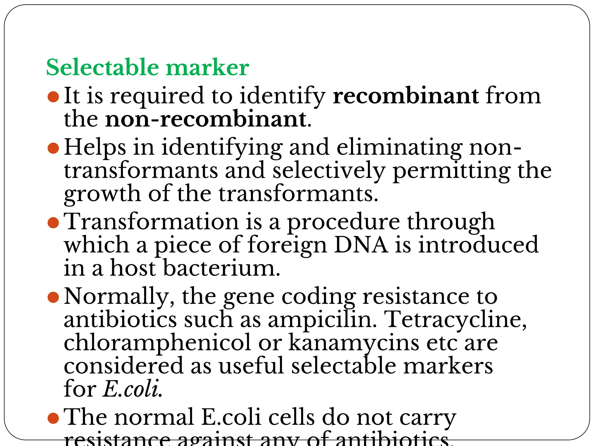 Selectable marker
⚫It is required to identify recombinant from
the non-recombinant.
⚫Helps in identifying and eliminating non-
transformants and selectively permitting the
growth of the transformants.
⚫Transformation is a procedure through
which a piece of foreign DNA is introduced
in a host bacterium.
⚫Normally, the gene coding resistance to
antibiotics such as ampicilin. Tetracycline,
chloramphenicol or kanamycins etc are
considered as useful selectable markers
for E.coli.
⚫The normal E.coli cells do not carry
 