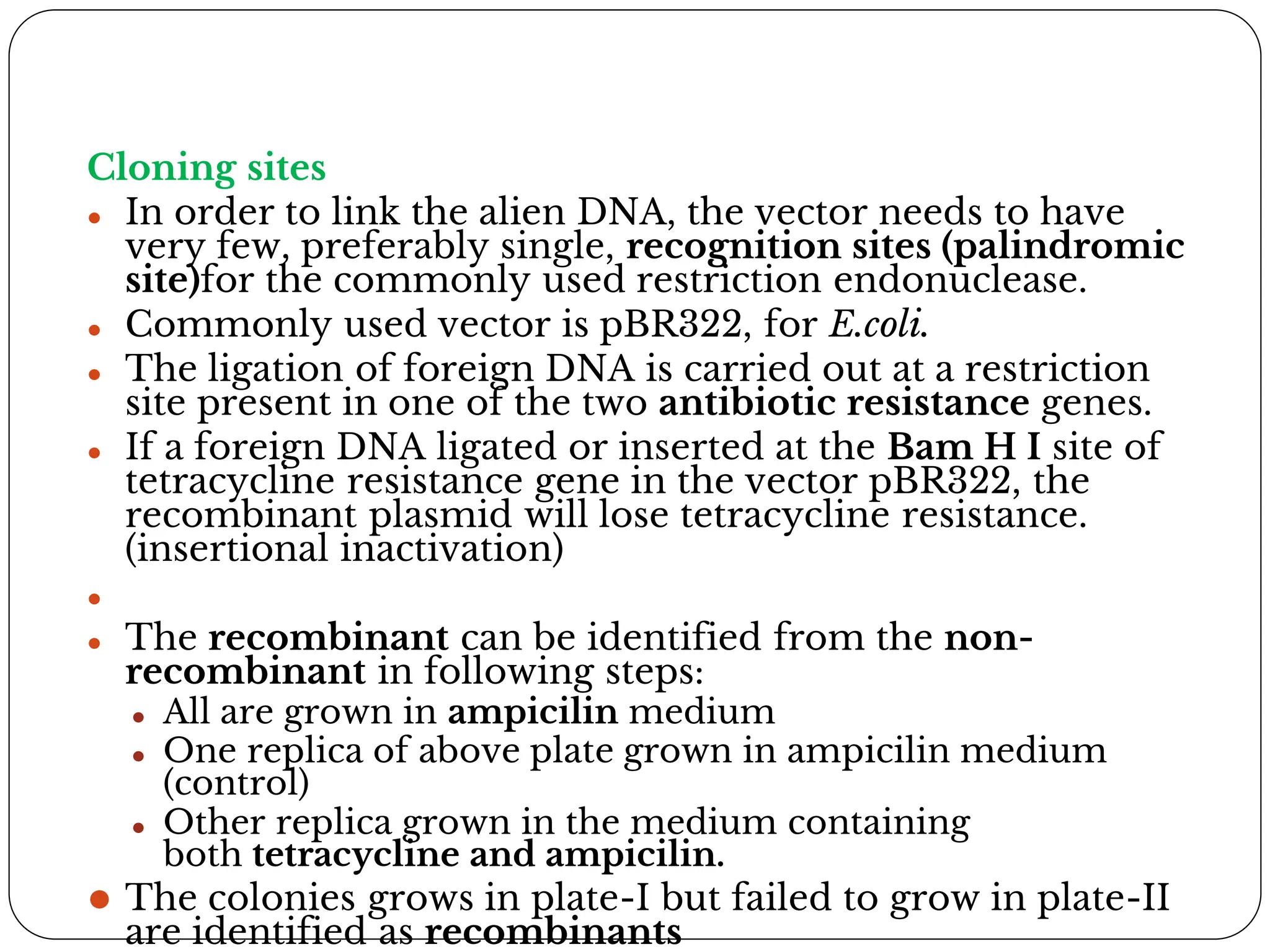 Cloning sites
⚫ In order to link the alien DNA, the vector needs to have
very few, preferably single, recognition sites (palindromic
site)for the commonly used restriction endonuclease.
⚫ Commonly used vector is pBR322, for E.coli.
⚫ The ligation of foreign DNA is carried out at a restriction
site present in one of the two antibiotic resistance genes.
⚫ If a foreign DNA ligated or inserted at the Bam H I site of
tetracycline resistance gene in the vector pBR322, the
recombinant plasmid will lose tetracycline resistance.
(insertional inactivation)
⚫
⚫ The recombinant can be identified from the non-
recombinant in following steps:
⚫ All are grown in ampicilin medium
⚫ One replica of above plate grown in ampicilin medium
(control)
⚫ Other replica grown in the medium containing
both tetracycline and ampicilin.
⚫ The colonies grows in plate-I but failed to grow in plate-II
are identified as recombinants
 