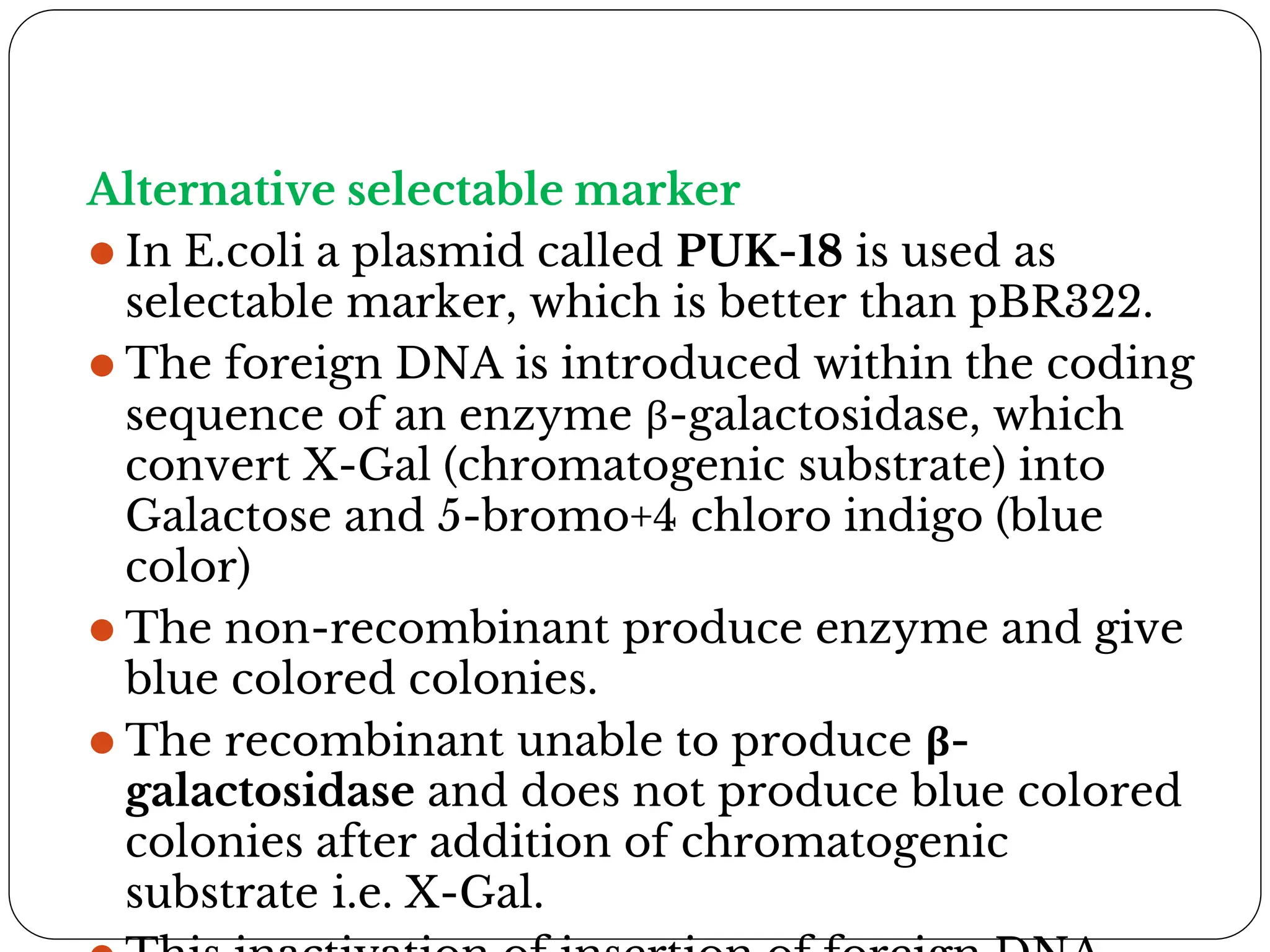 Alternative selectable marker
⚫ In E.coli a plasmid called PUK-18 is used as
selectable marker, which is better than pBR322.
⚫ The foreign DNA is introduced within the coding
sequence of an enzyme β-galactosidase, which
convert X-Gal (chromatogenic substrate) into
Galactose and 5-bromo+4 chloro indigo (blue
color)
⚫ The non-recombinant produce enzyme and give
blue colored colonies.
⚫ The recombinant unable to produce β-
galactosidase and does not produce blue colored
colonies after addition of chromatogenic
substrate i.e. X-Gal.
 