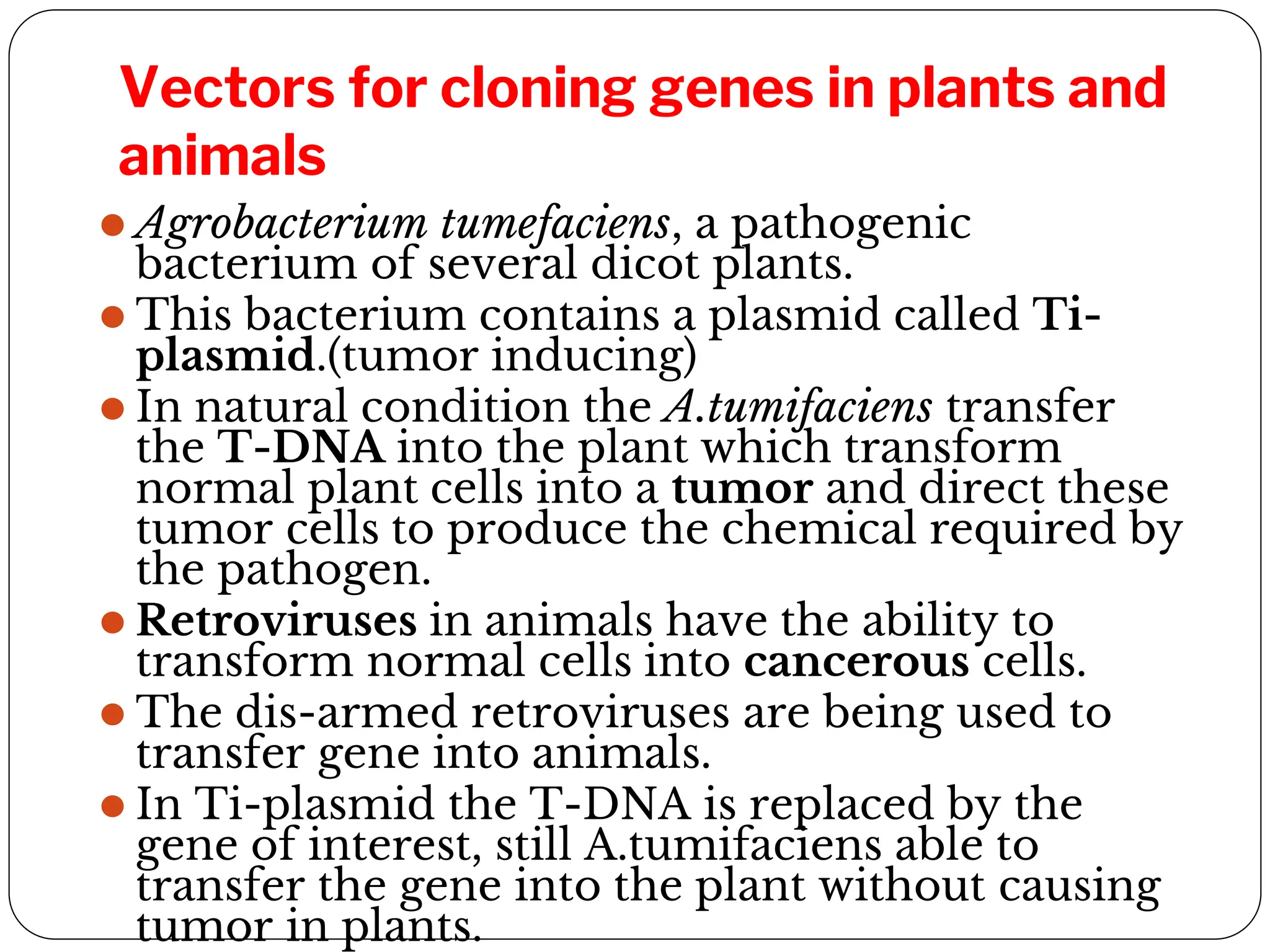 Vectors for cloning genes in plants and
animals
⚫ Agrobacterium tumefaciens, a pathogenic
bacterium of several dicot plants.
⚫ This bacterium contains a plasmid called Ti-
plasmid.(tumor inducing)
⚫ In natural condition the A.tumifaciens transfer
the T-DNA into the plant which transform
normal plant cells into a tumor and direct these
tumor cells to produce the chemical required by
the pathogen.
⚫ Retroviruses in animals have the ability to
transform normal cells into cancerous cells.
⚫ The dis-armed retroviruses are being used to
transfer gene into animals.
⚫ In Ti-plasmid the T-DNA is replaced by the
gene of interest, still A.tumifaciens able to
transfer the gene into the plant without causing
tumor in plants.
 