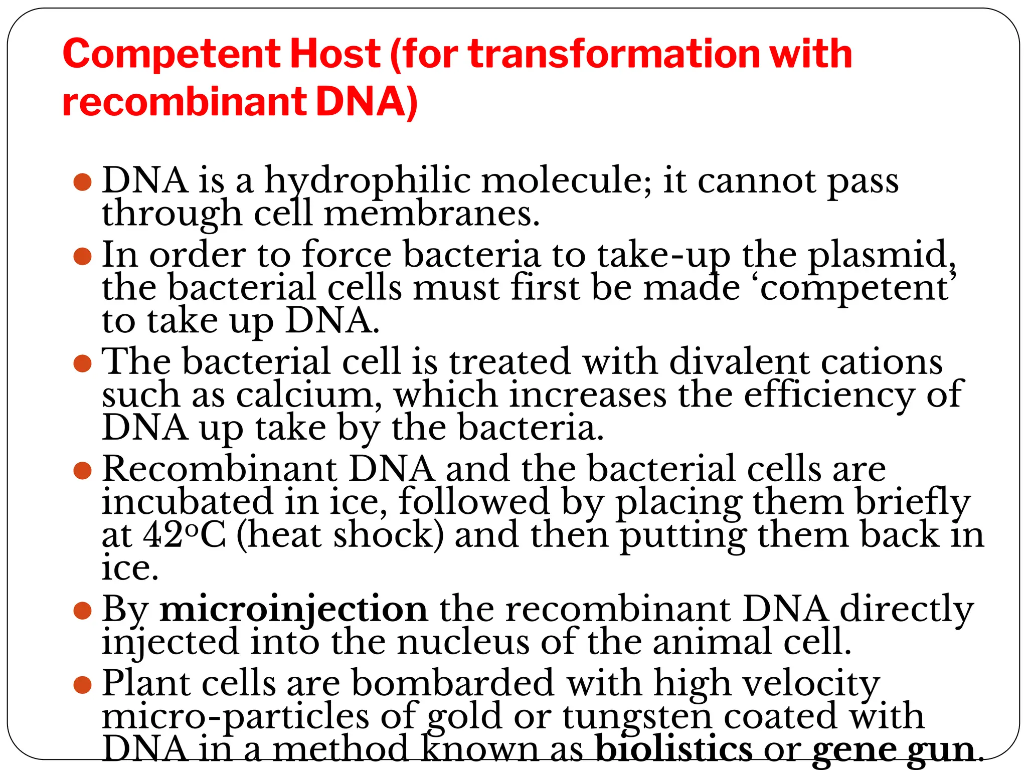 Competent Host (for transformation with
recombinant DNA)
⚫ DNA is a hydrophilic molecule; it cannot pass
through cell membranes.
⚫ In order to force bacteria to take-up the plasmid,
the bacterial cells must first be made ‘competent’
to take up DNA.
⚫ The bacterial cell is treated with divalent cations
such as calcium, which increases the efficiency of
DNA up take by the bacteria.
⚫ Recombinant DNA and the bacterial cells are
incubated in ice, followed by placing them briefly
at 42oC (heat shock) and then putting them back in
ice.
⚫ By microinjection the recombinant DNA directly
injected into the nucleus of the animal cell.
⚫ Plant cells are bombarded with high velocity
micro-particles of gold or tungsten coated with
DNA in a method known as biolistics or gene gun.
 