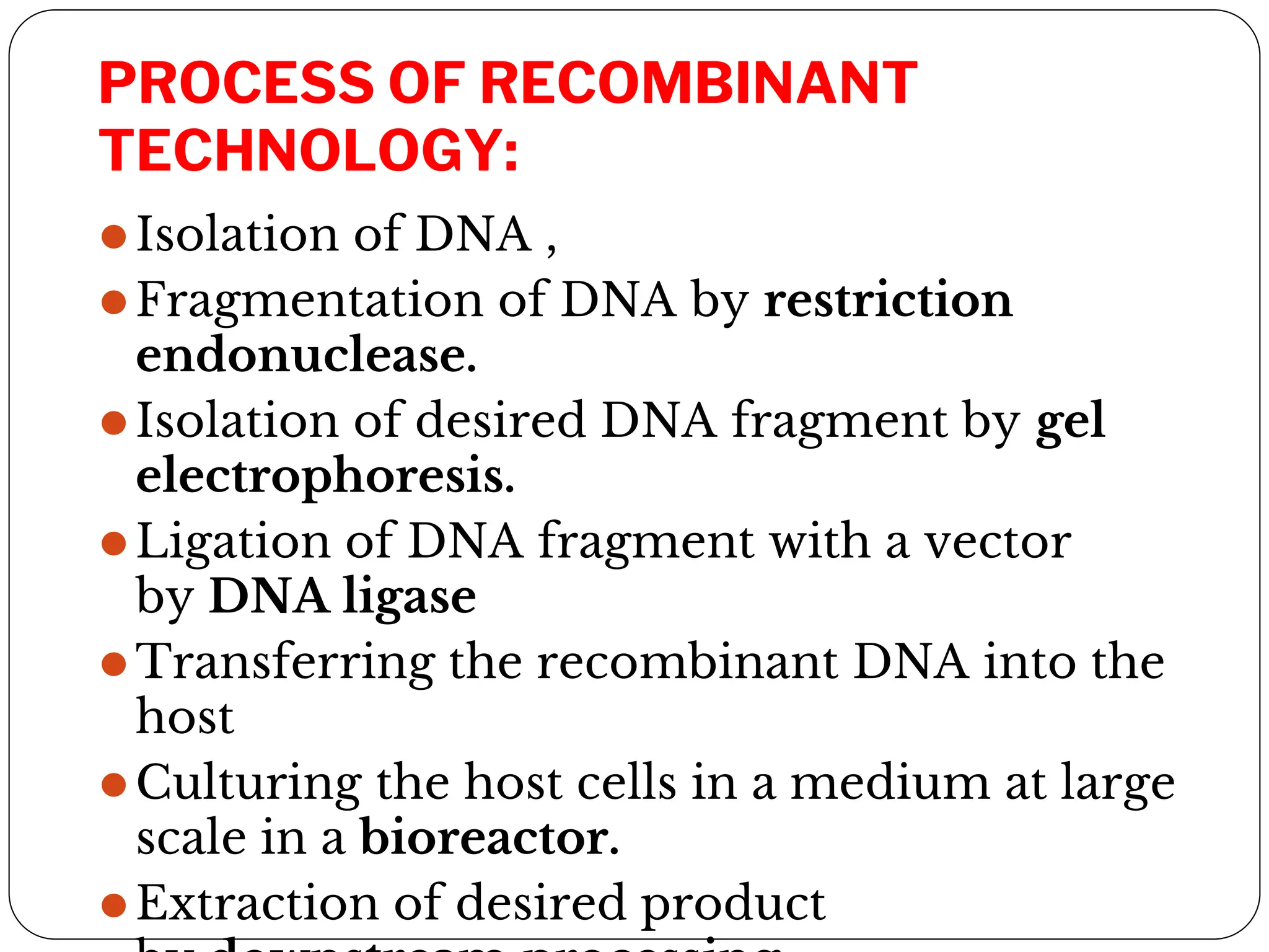 PROCESS OF RECOMBINANT
TECHNOLOGY:
⚫Isolation of DNA ,
⚫Fragmentation of DNA by restriction
endonuclease.
⚫Isolation of desired DNA fragment by gel
electrophoresis.
⚫Ligation of DNA fragment with a vector
by DNA ligase
⚫Transferring the recombinant DNA into the
host
⚫Culturing the host cells in a medium at large
scale in a bioreactor.
⚫Extraction of desired product
 
