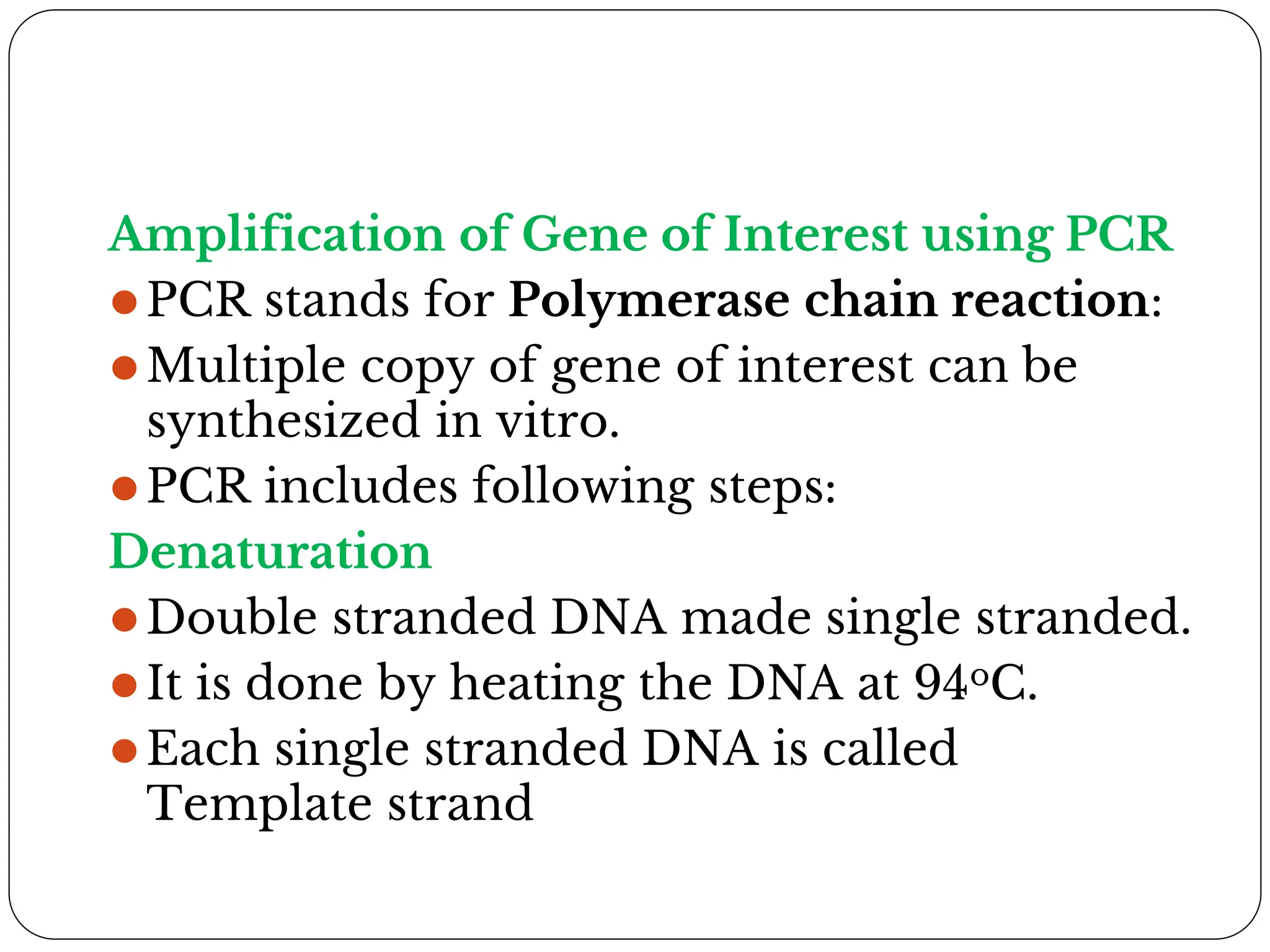 Amplification of Gene of Interest using PCR
⚫PCR stands for Polymerase chain reaction:
⚫Multiple copy of gene of interest can be
synthesized in vitro.
⚫PCR includes following steps:
Denaturation
⚫Double stranded DNA made single stranded.
⚫It is done by heating the DNA at 94oC.
⚫Each single stranded DNA is called
Template strand
 