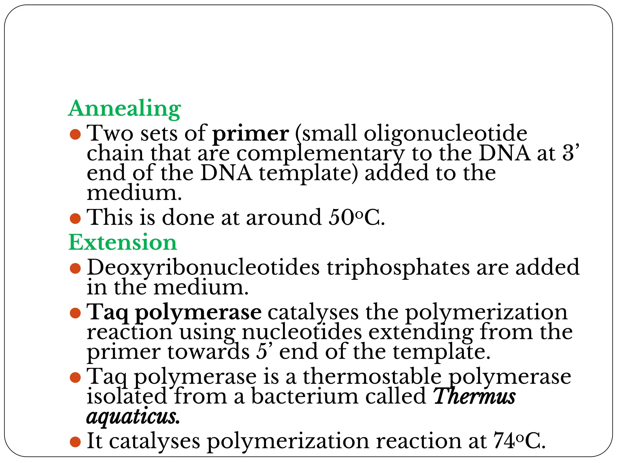 Annealing
⚫ Two sets of primer (small oligonucleotide
chain that are complementary to the DNA at 3’
end of the DNA template) added to the
medium.
⚫ This is done at around 50oC.
Extension
⚫ Deoxyribonucleotides triphosphates are added
in the medium.
⚫ Taq polymerase catalyses the polymerization
reaction using nucleotides extending from the
primer towards 5’ end of the template.
⚫ Taq polymerase is a thermostable polymerase
isolated from a bacterium called Thermus
aquaticus.
⚫ It catalyses polymerization reaction at 74oC.
 