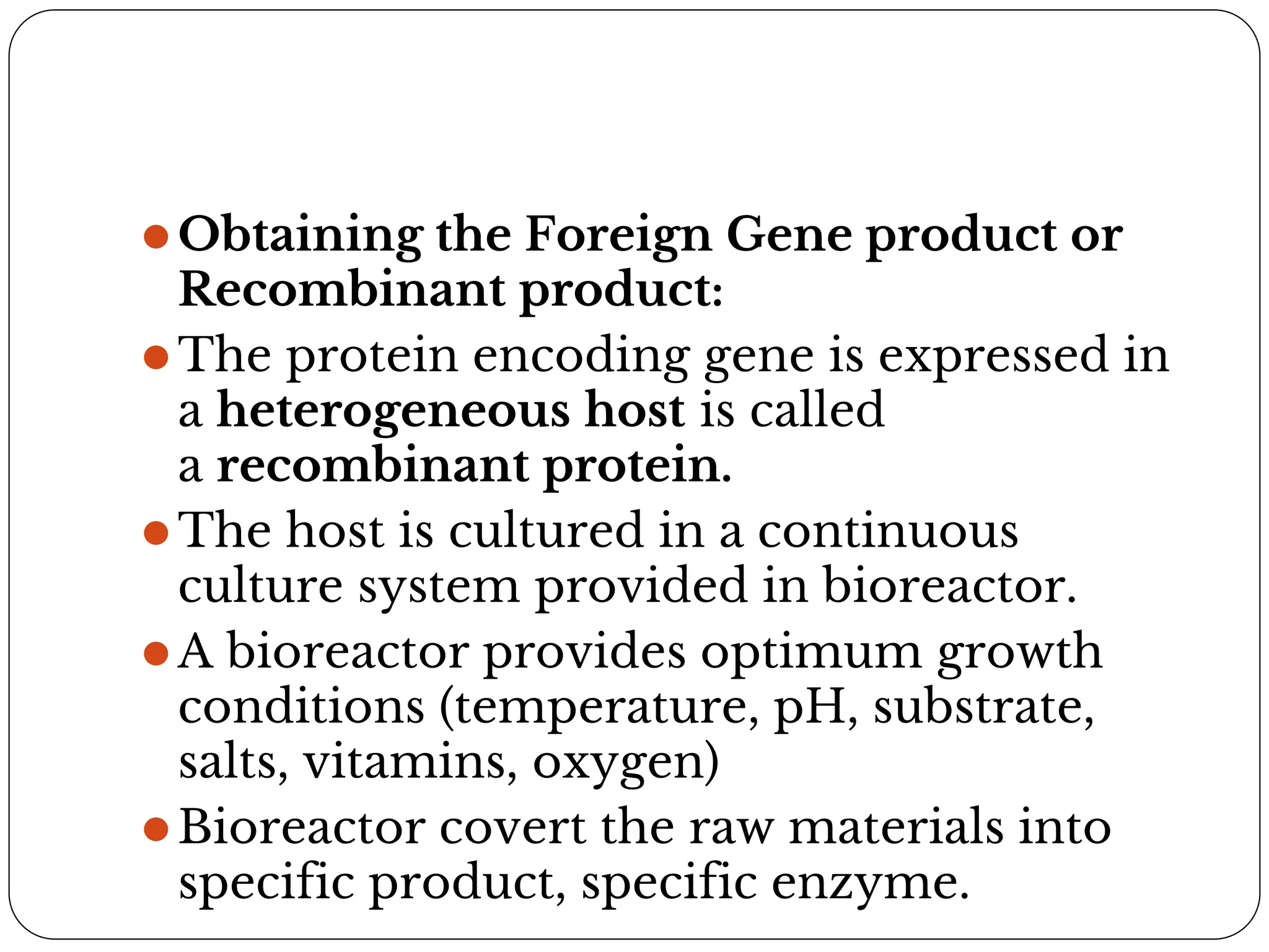⚫Obtaining the Foreign Gene product or
Recombinant product:
⚫The protein encoding gene is expressed in
a heterogeneous host is called
a recombinant protein.
⚫The host is cultured in a continuous
culture system provided in bioreactor.
⚫A bioreactor provides optimum growth
conditions (temperature, pH, substrate,
salts, vitamins, oxygen)
⚫Bioreactor covert the raw materials into
specific product, specific enzyme.
 