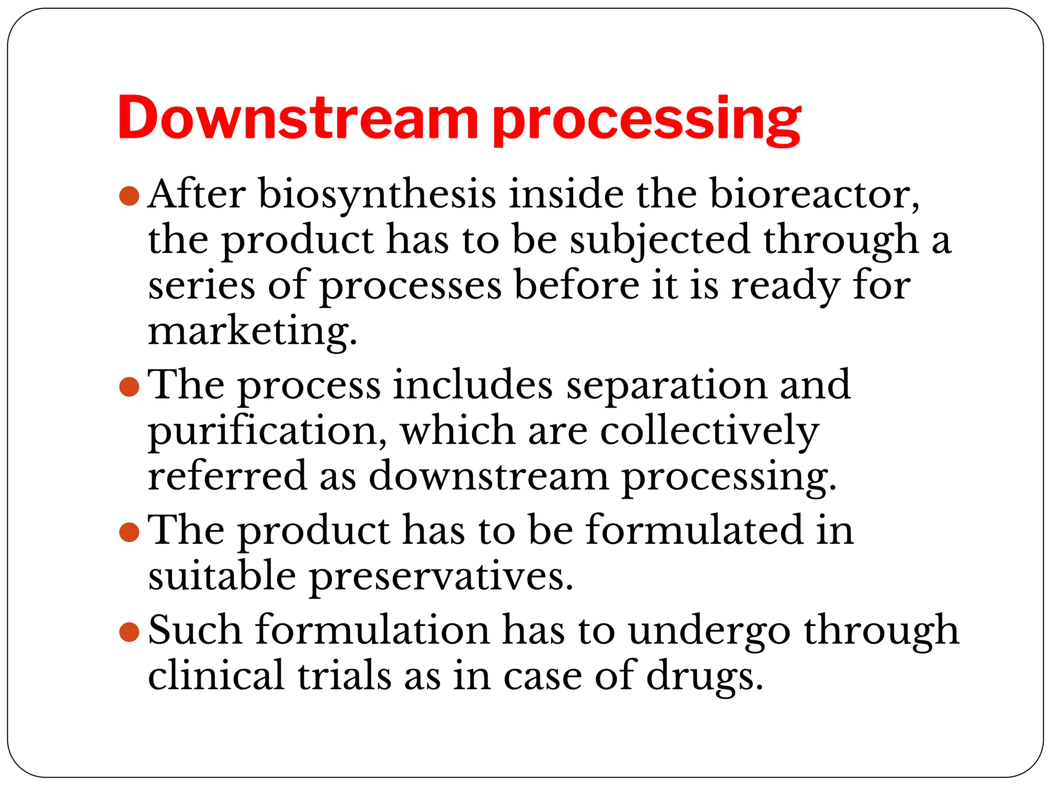 Downstream processing
⚫After biosynthesis inside the bioreactor,
the product has to be subjected through a
series of processes before it is ready for
marketing.
⚫The process includes separation and
purification, which are collectively
referred as downstream processing.
⚫The product has to be formulated in
suitable preservatives.
⚫Such formulation has to undergo through
clinical trials as in case of drugs.
 
