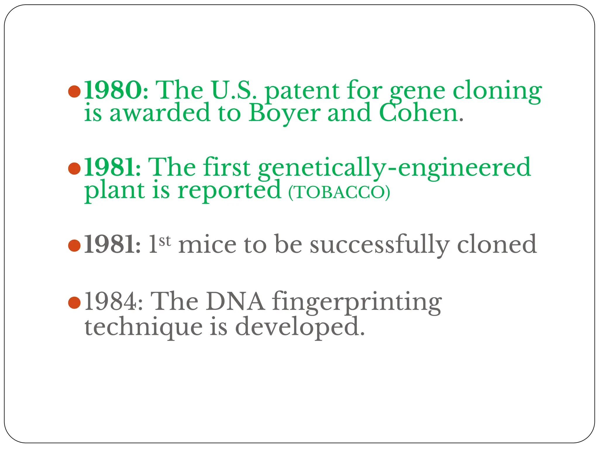 ⚫1980: The U.S. patent for gene cloning
is awarded to Boyer and Cohen.
⚫1981: The first genetically-engineered
plant is reported (TOBACCO)
⚫1981: 1st mice to be successfully cloned
⚫1984: The DNA fingerprinting
technique is developed.
 