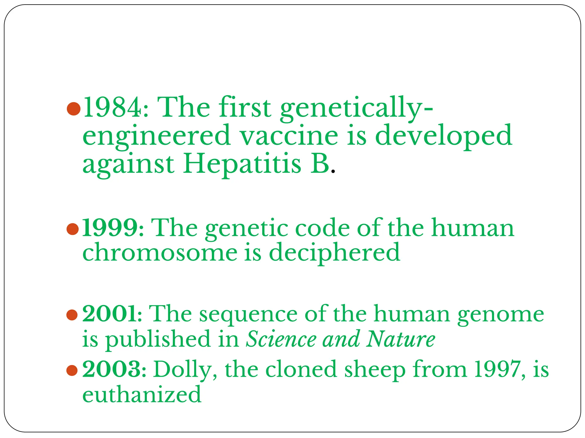 ⚫1984: The first genetically-
engineered vaccine is developed
against Hepatitis B.
⚫1999: The genetic code of the human
chromosome is deciphered
⚫2001: The sequence of the human genome
is published in Science and Nature
⚫2003: Dolly, the cloned sheep from 1997, is
euthanized
 