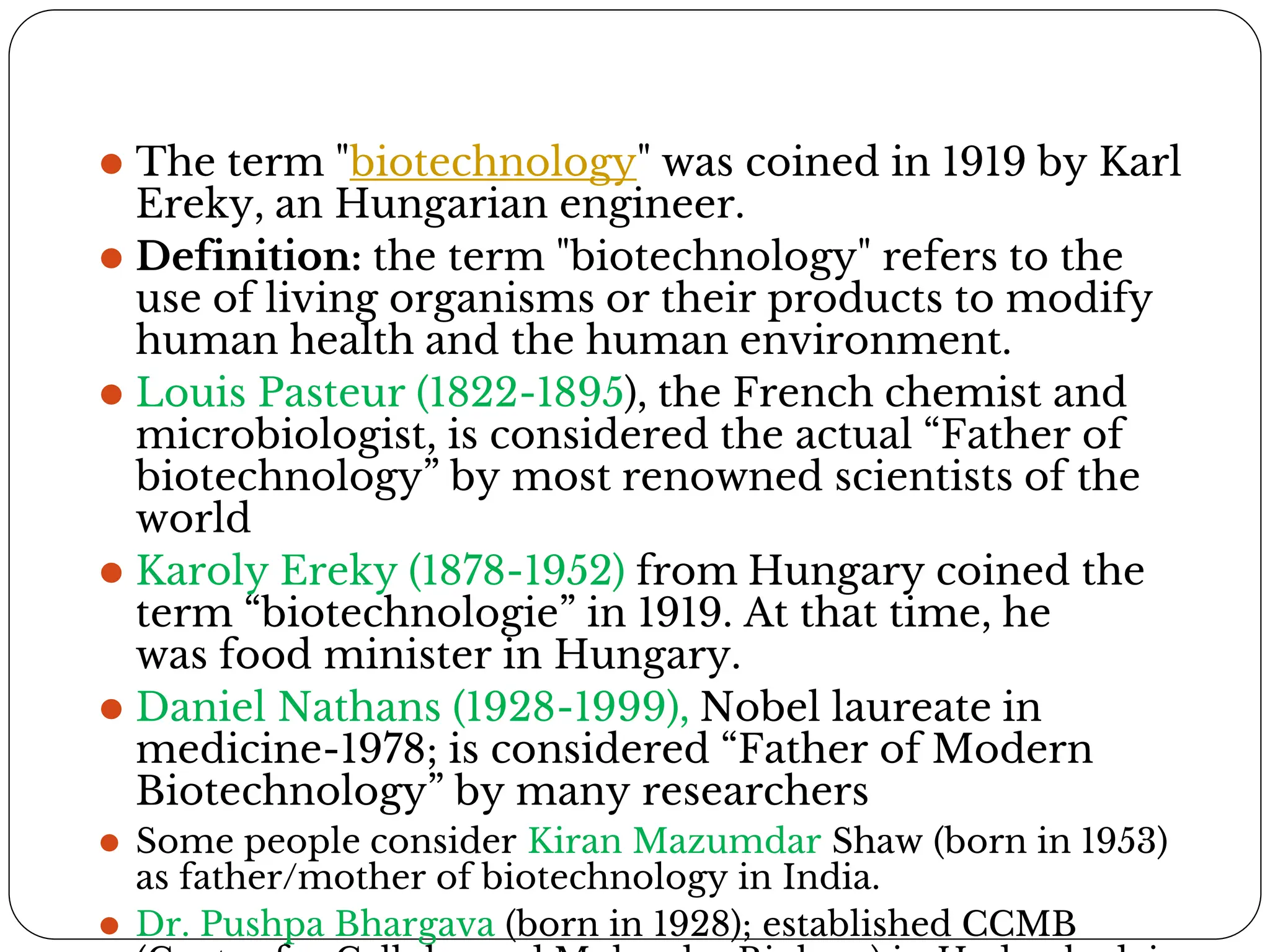 ⚫ The term "biotechnology" was coined in 1919 by Karl
Ereky, an Hungarian engineer.
⚫ Definition: the term "biotechnology" refers to the
use of living organisms or their products to modify
human health and the human environment.
⚫ Louis Pasteur (1822-1895), the French chemist and
microbiologist, is considered the actual “Father of
biotechnology” by most renowned scientists of the
world
⚫ Karoly Ereky (1878-1952) from Hungary coined the
term “biotechnologie” in 1919. At that time, he
was food minister in Hungary.
⚫ Daniel Nathans (1928-1999), Nobel laureate in
medicine-1978; is considered “Father of Modern
Biotechnology” by many researchers
⚫ Some people consider Kiran Mazumdar Shaw (born in 1953)
as father/mother of biotechnology in India.
⚫ Dr. Pushpa Bhargava (born in 1928); established CCMB
 
