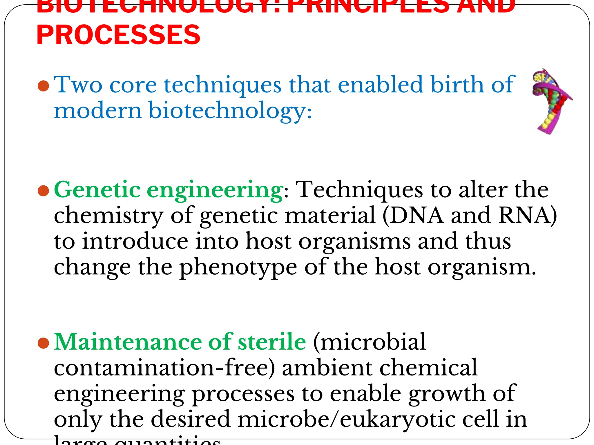 BIOTECHNOLOGY: PRINCIPLES AND
PROCESSES
⚫Two core techniques that enabled birth of
modern biotechnology:
⚫Genetic engineering: Techniques to alter the
chemistry of genetic material (DNA and RNA)
to introduce into host organisms and thus
change the phenotype of the host organism.
⚫Maintenance of sterile (microbial
contamination-free) ambient chemical
engineering processes to enable growth of
only the desired microbe/eukaryotic cell in
 