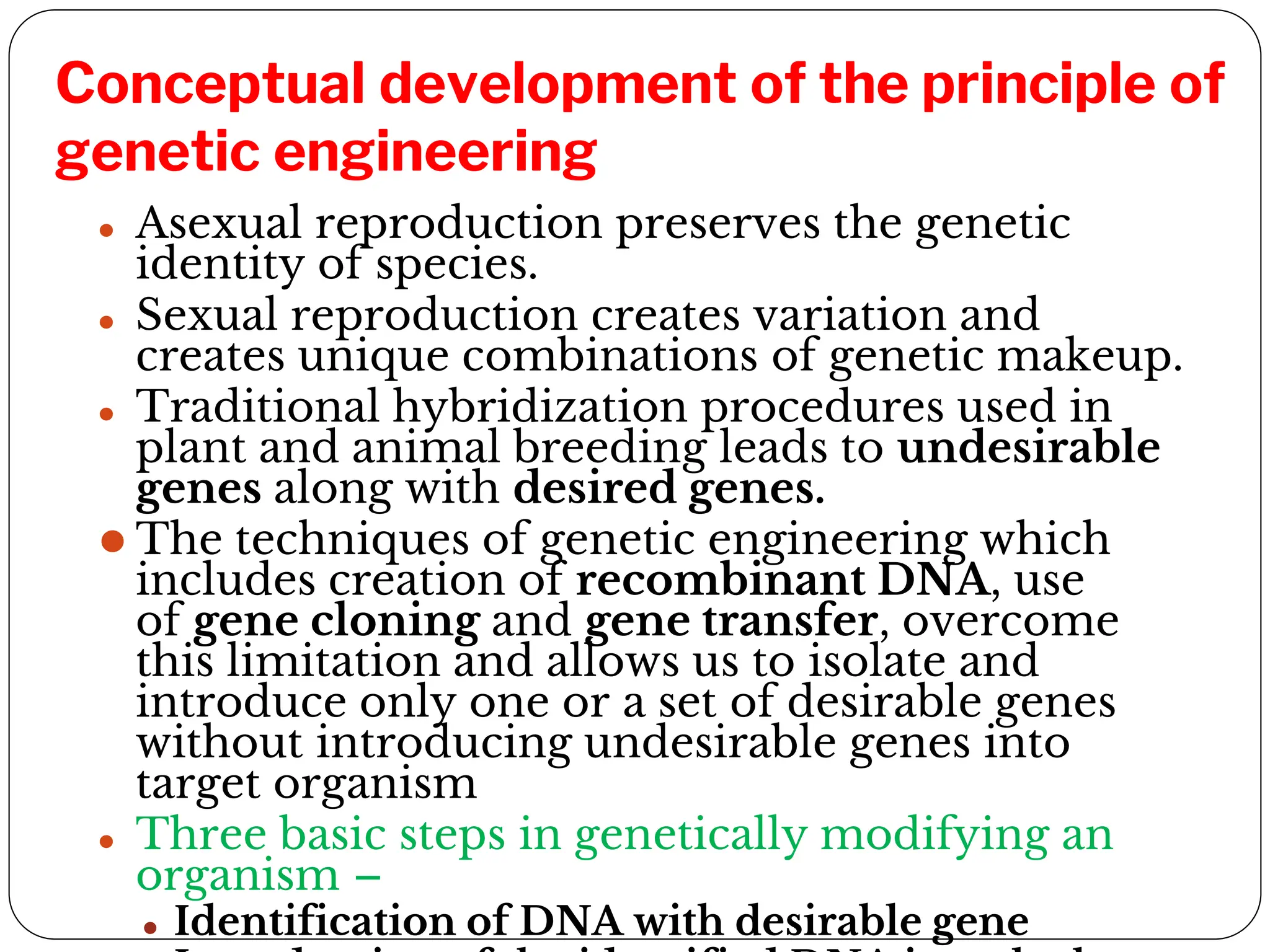 Conceptual development of the principle of
genetic engineering
⚫ Asexual reproduction preserves the genetic
identity of species.
⚫ Sexual reproduction creates variation and
creates unique combinations of genetic makeup.
⚫ Traditional hybridization procedures used in
plant and animal breeding leads to undesirable
genes along with desired genes.
⚫ The techniques of genetic engineering which
includes creation of recombinant DNA, use
of gene cloning and gene transfer, overcome
this limitation and allows us to isolate and
introduce only one or a set of desirable genes
without introducing undesirable genes into
target organism
⚫ Three basic steps in genetically modifying an
organism –
⚫ Identification of DNA with desirable gene
 