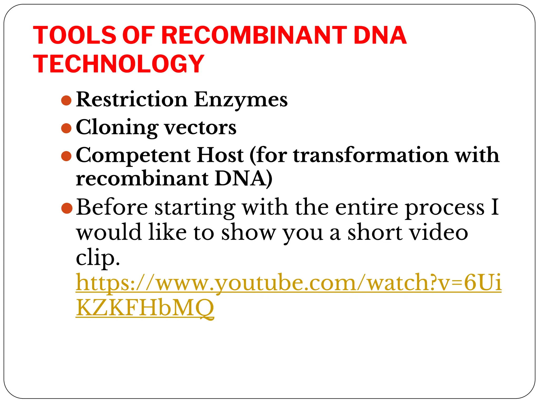 TOOLS OF RECOMBINANT DNA
TECHNOLOGY
⚫Restriction Enzymes
⚫Cloning vectors
⚫Competent Host (for transformation with
recombinant DNA)
⚫Before starting with the entire process I
would like to show you a short video
clip.
https://www.youtube.com/watch?v=6Ui
KZKFHbMQ
 