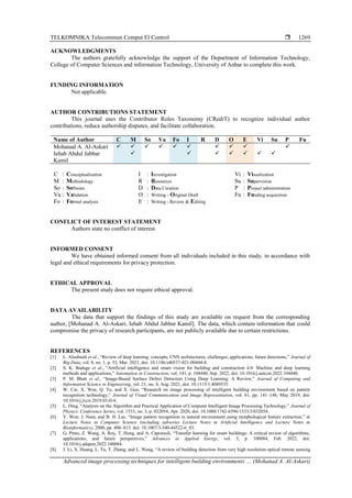 TELKOMNIKA Telecommun Comput El Control 
Advanced image processing techniques for intelligent building environments … (Mohanad A. Al-Askari)
1269
ACKNOWLEDGMENTS
The authors gratefully acknowledge the support of the Department of Information Technology,
College of Computer Sciences and information Technology, University of Anbar to complete this work.
FUNDING INFORMATION
Not applicable.
AUTHOR CONTRIBUTIONS STATEMENT
This journal uses the Contributor Roles Taxonomy (CRediT) to recognize individual author
contributions, reduce authorship disputes, and facilitate collaboration.
Name of Author C M So Va Fo I R D O E Vi Su P Fu
Mohanad A. Al-Askari ✓ ✓ ✓ ✓ ✓ ✓ ✓ ✓ ✓ ✓
Iehab Abdul Jabbar
Kamil
✓ ✓ ✓ ✓ ✓ ✓ ✓
C : Conceptualization
M : Methodology
So : Software
Va : Validation
Fo : Formal analysis
I : Investigation
R : Resources
D : Data Curation
O : Writing - Original Draft
E : Writing - Review & Editing
Vi : Visualization
Su : Supervision
P : Project administration
Fu : Funding acquisition
CONFLICT OF INTEREST STATEMENT
Authors state no conflict of interest.
INFORMED CONSENT
We have obtained informed consent from all individuals included in this study, in accordance with
legal and ethical requirements for privacy protection.
ETHICAL APPROVAL
The present study does not require ethical approval.
DATA AVAILABILITY
The data that support the findings of this study are available on request from the corresponding
author, [Mohanad A. Al-Askari, Iehab Abdul Jabbar Kamil]. The data, which contain information that could
compromise the privacy of research participants, are not publicly available due to certain restrictions.
REFERENCES
[1] L. Alzubaidi et al., “Review of deep learning: concepts, CNN architectures, challenges, applications, future directions,” Journal of
Big Data, vol. 8, no. 1, p. 53, Mar. 2021, doi: 10.1186/s40537-021-00444-8.
[2] S. K. Baduge et al., “Artificial intelligence and smart vision for building and construction 4.0: Machine and deep learning
methods and applications,” Automation in Construction, vol. 141, p. 104440, Sep. 2022, doi: 10.1016/j.autcon.2022.104440.
[3] P. M. Bhatt et al., “Image-Based Surface Defect Detection Using Deep Learning: A Review,” Journal of Computing and
Information Science in Engineering, vol. 21, no. 4, Aug. 2021, doi: 10.1115/1.4049535.
[4] W. Cai, X. Wen, Q. Tu, and X. Guo, “Research on image processing of intelligent building environment based on pattern
recognition technology,” Journal of Visual Communication and Image Representation, vol. 61, pp. 141–148, May 2019, doi:
10.1016/j.jvcir.2019.03.014.
[5] L. Ding, “Analysis on the Algorithm and Practical Application of Computer Intelligent Image Processing Technology,” Journal of
Physics: Conference Series, vol. 1533, no. 3, p. 032054, Apr. 2020, doi: 10.1088/1742-6596/1533/3/032054.
[6] Y. Won, J. Nam, and B. H. Lee, “Image pattern recognition in natural environment using morphological feature extraction,” in
Lecture Notes in Computer Science (including subseries Lecture Notes in Artificial Intelligence and Lecture Notes in
Bioinformatics), 2000, pp. 806–815. doi: 10.1007/3-540-44522-6_83.
[7] G. Pinto, Z. Wang, A. Roy, T. Hong, and A. Capozzoli, “Transfer learning for smart buildings: A critical review of algorithms,
applications, and future perspectives,” Advances in Applied Energy, vol. 5, p. 100084, Feb. 2022, doi:
10.1016/j.adapen.2022.100084.
[8] J. Li, X. Huang, L. Tu, T. Zhang, and L. Wang, “A review of building detection from very high resolution optical remote sensing
 