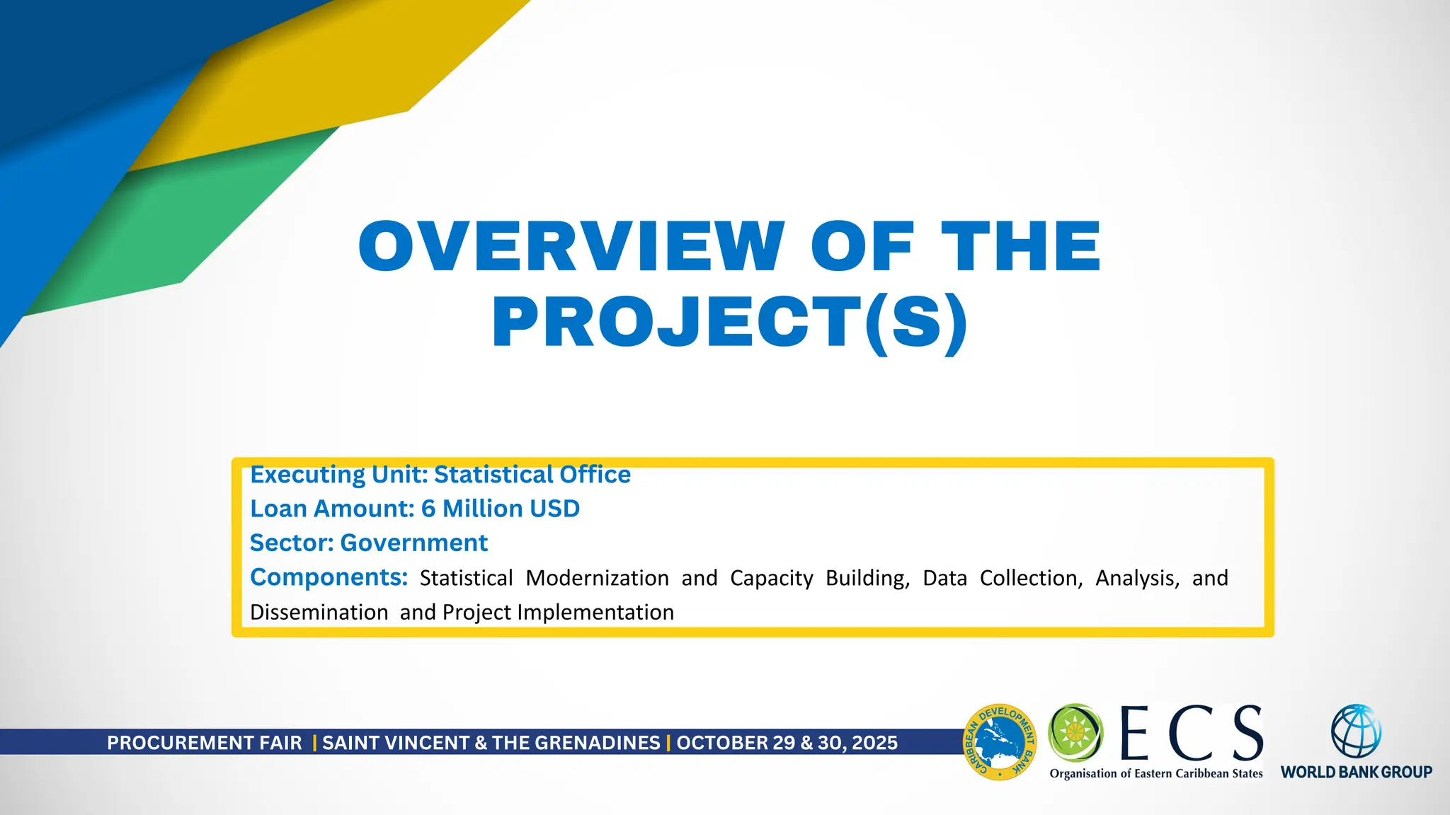 OVERVIEW OF THE
PROJECT(S)
Executing Unit: Statistical Office
Loan Amount: 6 Million USD
Sector: Government
Components: Statistical Modernization and Capacity Building, Data Collection, Analysis, and
Dissemination and Project Implementation
PROCUREMENT FAIR | SAINT VINCENT & THE GRENADINES | OCTOBER 29 & 30, 2025
 