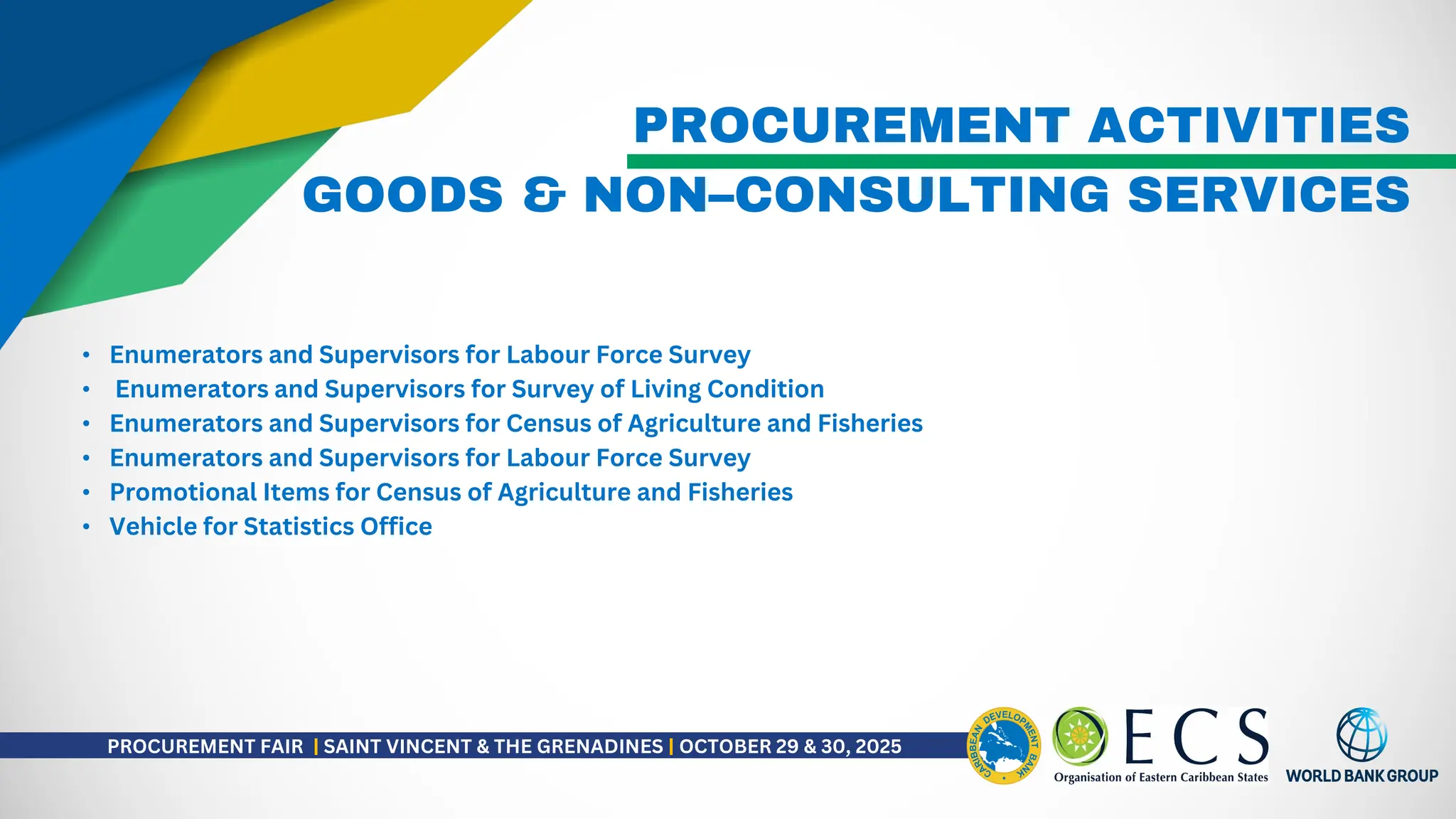 PROCUREMENT ACTIVITIES
• Enumerators and Supervisors for Labour Force Survey
• Enumerators and Supervisors for Survey of Living Condition
• Enumerators and Supervisors for Census of Agriculture and Fisheries
• Enumerators and Supervisors for Labour Force Survey
• Promotional Items for Census of Agriculture and Fisheries
• Vehicle for Statistics Office
GOODS & NON–CONSULTING SERVICES
PROCUREMENT FAIR | SAINT VINCENT & THE GRENADINES | OCTOBER 29 & 30, 2025
 