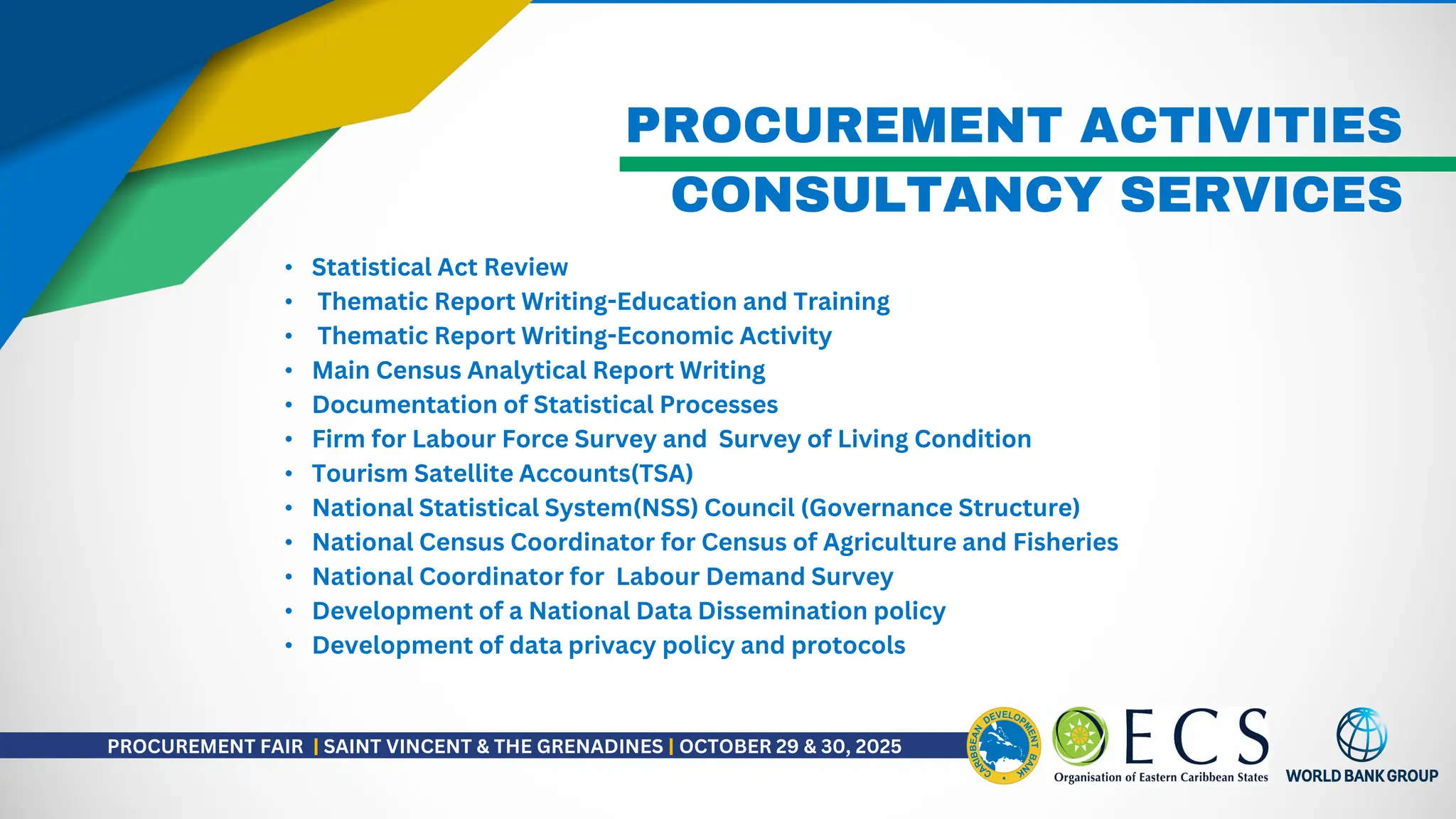 PROCUREMENT ACTIVITIES
• Statistical Act Review
• Thematic Report Writing-Education and Training
• Thematic Report Writing-Economic Activity
• Main Census Analytical Report Writing
• Documentation of Statistical Processes
• Firm for Labour Force Survey and Survey of Living Condition
• Tourism Satellite Accounts(TSA)
• National Statistical System(NSS) Council (Governance Structure)
• National Census Coordinator for Census of Agriculture and Fisheries
• National Coordinator for Labour Demand Survey
• Development of a National Data Dissemination policy
• Development of data privacy policy and protocols
CONSULTANCY SERVICES
PROCUREMENT FAIR | SAINT VINCENT & THE GRENADINES | OCTOBER 29 & 30, 2025
 
