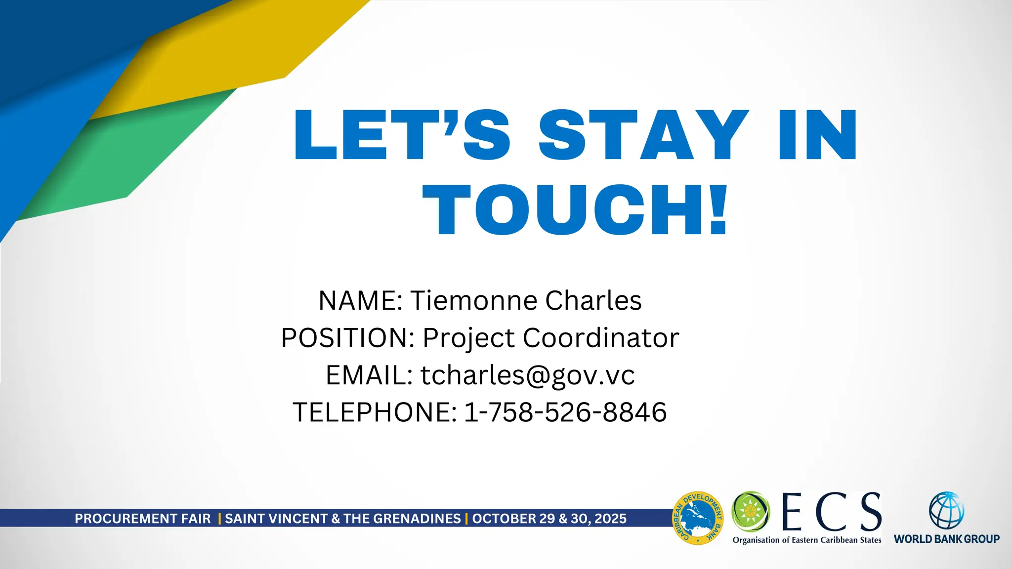LET’S STAY IN
TOUCH!
NAME: Tiemonne Charles
POSITION: Project Coordinator
EMAIL: tcharles@gov.vc
TELEPHONE: 1-758-526-8846
PROCUREMENT FAIR | SAINT VINCENT & THE GRENADINES | OCTOBER 29 & 30, 2025
 