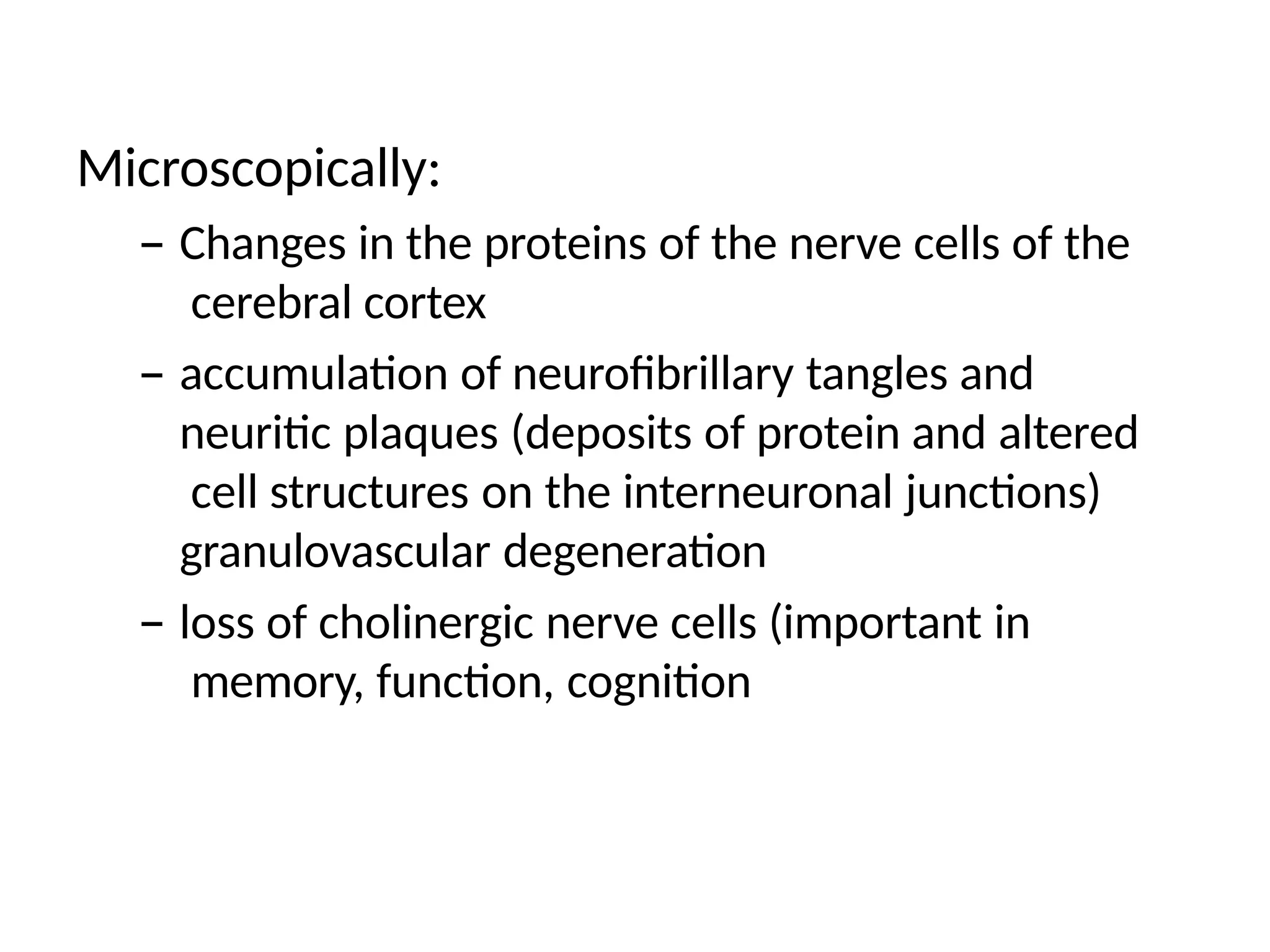 Microscopically:
– Changes in the proteins of the nerve cells of the
cerebral cortex
– accumulation of neurofibrillary tangles and
neuritic plaques (deposits of protein and altered
cell structures on the interneuronal junctions)
granulovascular degeneration
– loss of cholinergic nerve cells (important in
memory, function, cognition
 