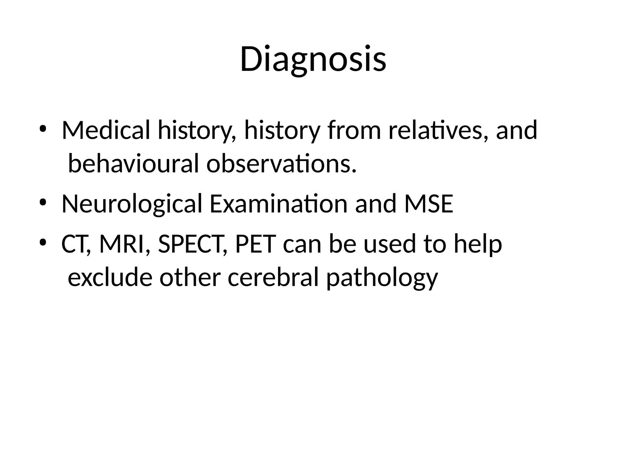 Diagnosis
• Medical history, history from relatives, and
behavioural observations.
• Neurological Examination and MSE
• CT, MRI, SPECT, PET can be used to help
exclude other cerebral pathology
 