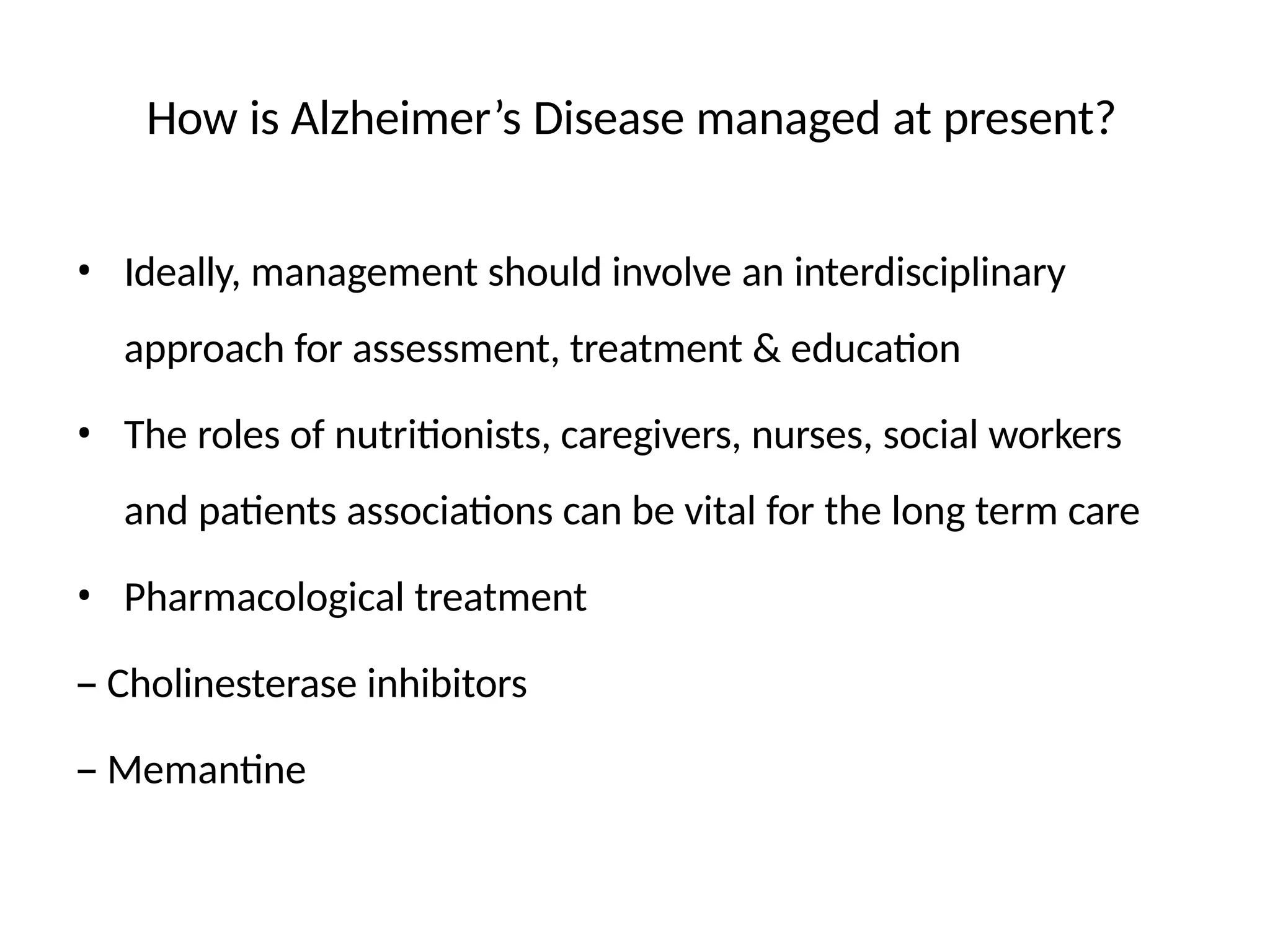 How is Alzheimer’s Disease managed at present?
• Ideally, management should involve an interdisciplinary
approach for assessment, treatment & education
• The roles of nutritionists, caregivers, nurses, social workers
and patients associations can be vital for the long term care
• Pharmacological treatment
– Cholinesterase inhibitors
– Memantine
 