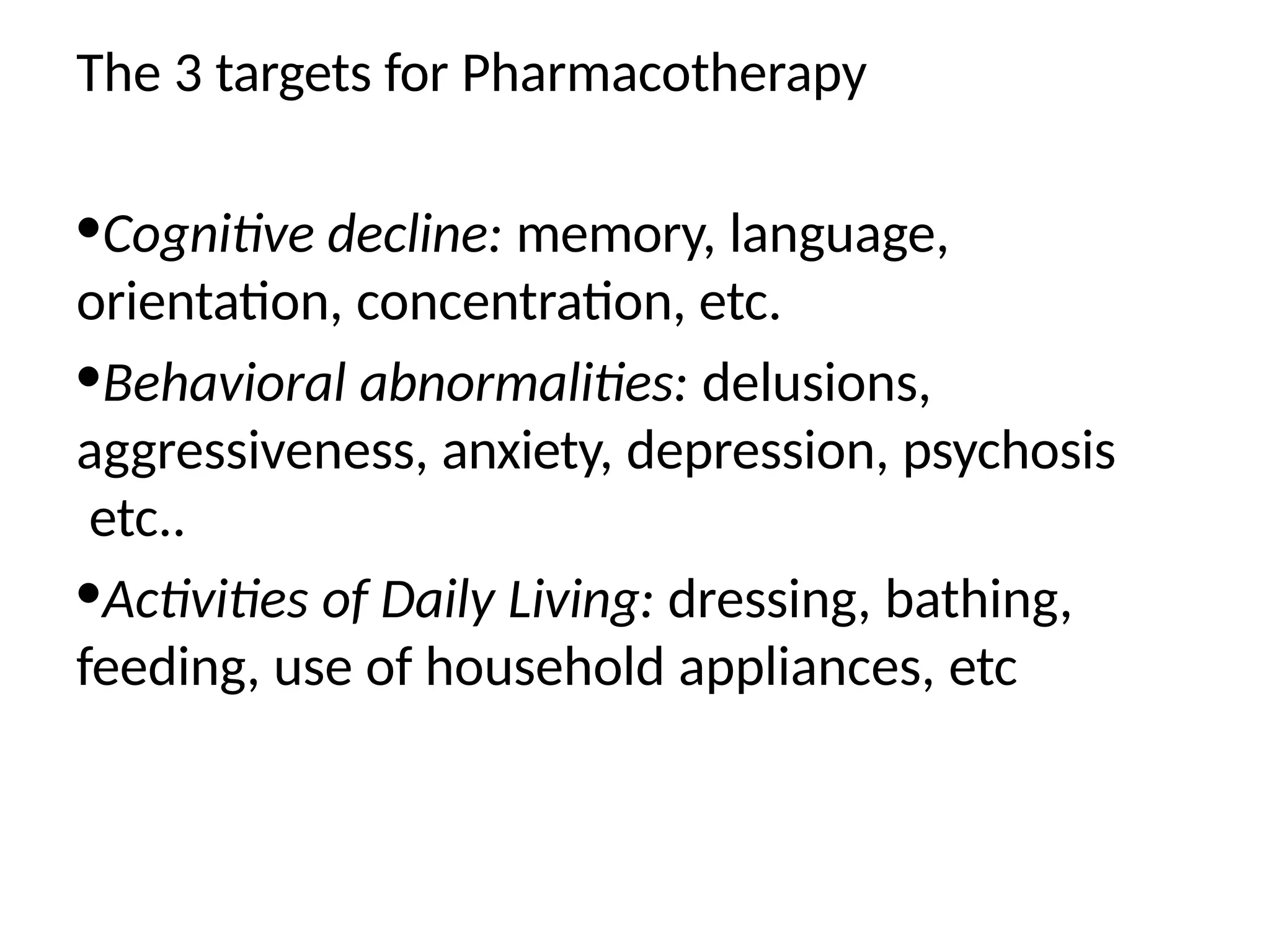 The 3 targets for Pharmacotherapy
•Cognitive decline: memory, language,
orientation, concentration, etc.
•Behavioral abnormalities: delusions,
aggressiveness, anxiety, depression, psychosis
etc..
•Activities of Daily Living: dressing, bathing,
feeding, use of household appliances, etc
 