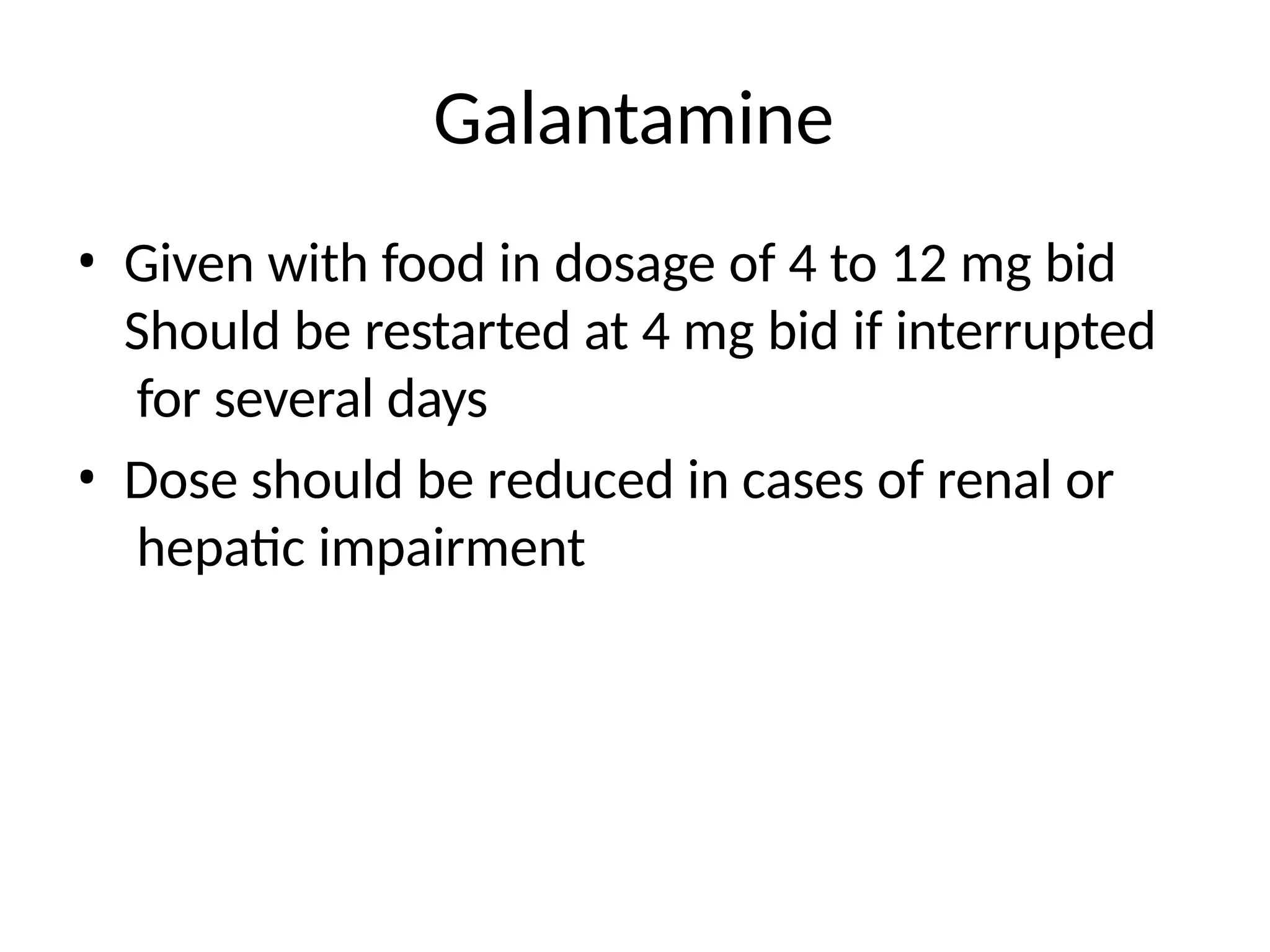 Galantamine
• Given with food in dosage of 4 to 12 mg bid
Should be restarted at 4 mg bid if interrupted
for several days
• Dose should be reduced in cases of renal or
hepatic impairment
 