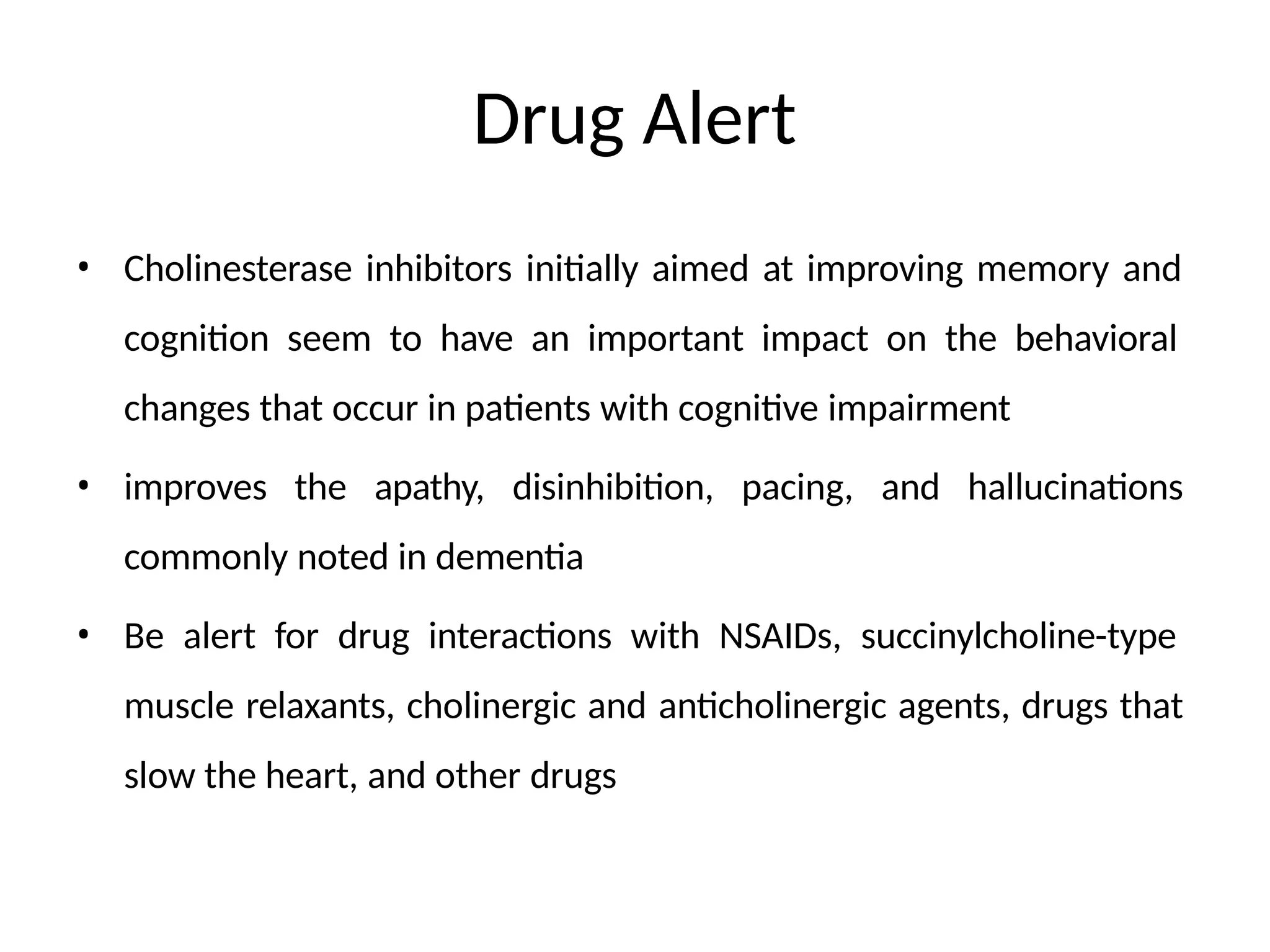 Drug Alert
• Cholinesterase inhibitors initially aimed at improving memory and
cognition seem to have an important impact on the behavioral
changes that occur in patients with cognitive impairment
• improves the apathy, disinhibition, pacing, and hallucinations
commonly noted in dementia
• Be alert for drug interactions with NSAIDs, succinylcholine-type
muscle relaxants, cholinergic and anticholinergic agents, drugs that
slow the heart, and other drugs
 