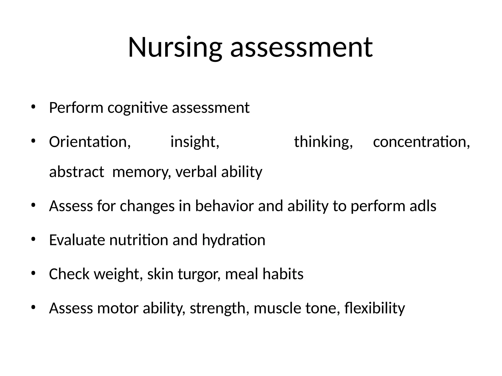 Nursing assessment
• Perform cognitive assessment
• Orientation, insight,
abstract memory, verbal ability
thinking, concentration,
• Assess for changes in behavior and ability to perform adls
• Evaluate nutrition and hydration
• Check weight, skin turgor, meal habits
• Assess motor ability, strength, muscle tone, flexibility
 