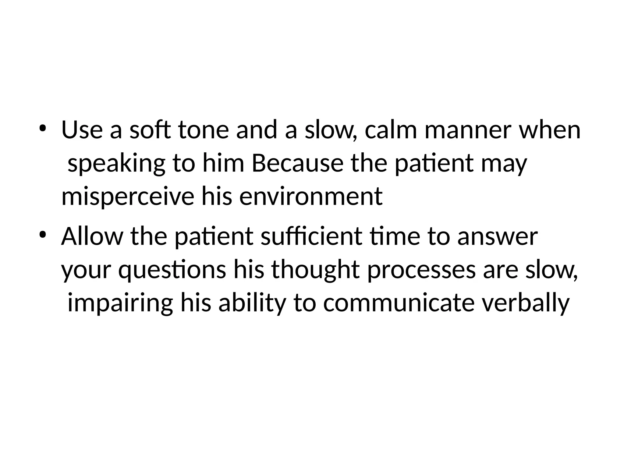 • Use a soft tone and a slow, calm manner when
speaking to him Because the patient may
misperceive his environment
• Allow the patient sufficient time to answer
your questions his thought processes are slow,
impairing his ability to communicate verbally
 