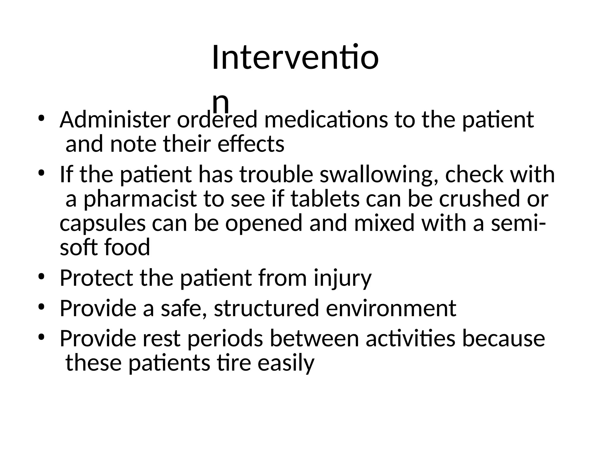 Interventio
n
• Administer ordered medications to the patient
and note their effects
• If the patient has trouble swallowing, check with
a pharmacist to see if tablets can be crushed or
capsules can be opened and mixed with a semi-
soft food
• Protect the patient from injury
• Provide a safe, structured environment
• Provide rest periods between activities because
these patients tire easily
 