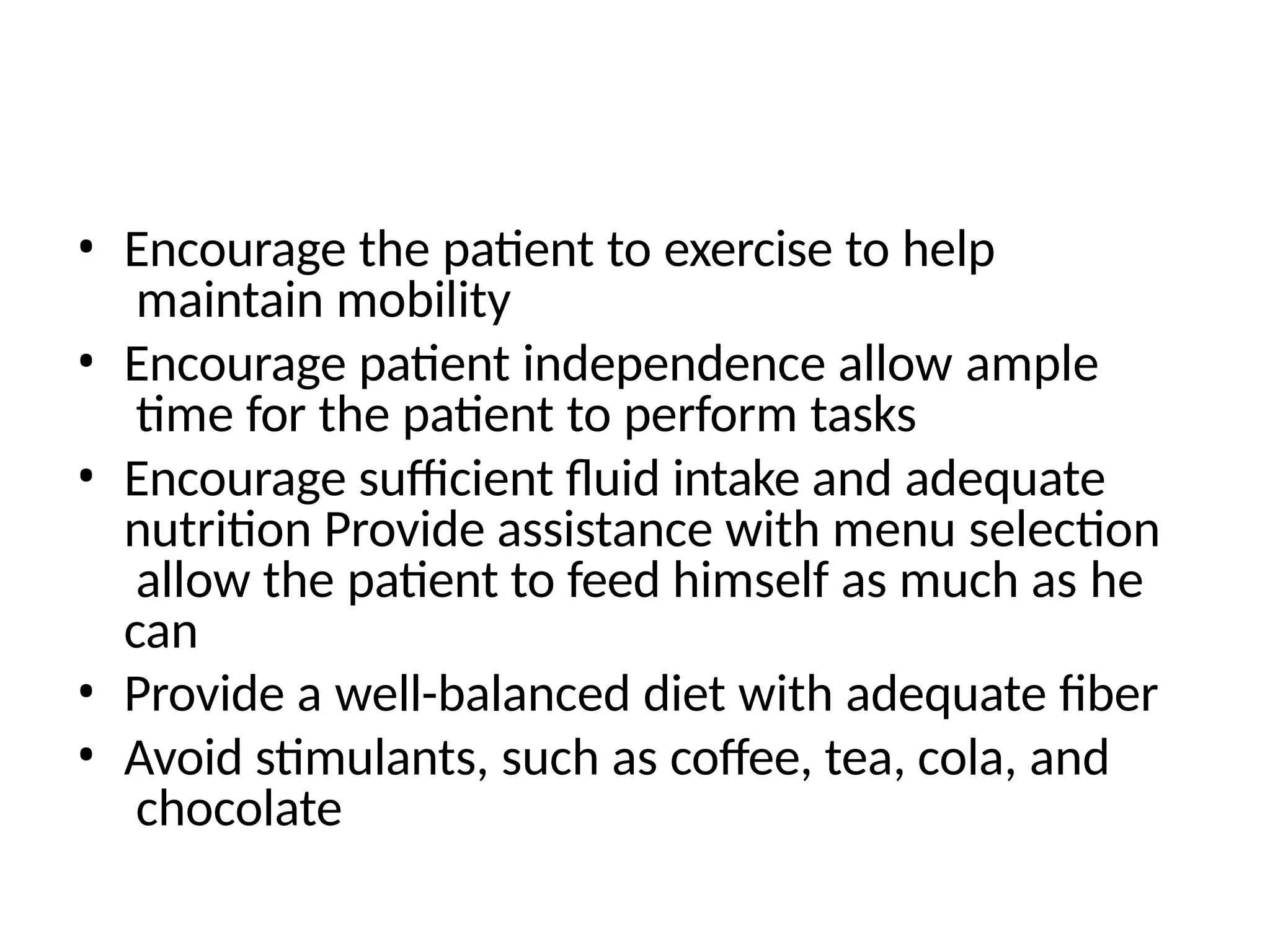 • Encourage the patient to exercise to help
maintain mobility
• Encourage patient independence allow ample
time for the patient to perform tasks
• Encourage sufficient fluid intake and adequate
nutrition Provide assistance with menu selection
allow the patient to feed himself as much as he
can
• Provide a well-balanced diet with adequate fiber
• Avoid stimulants, such as coffee, tea, cola, and
chocolate
 
