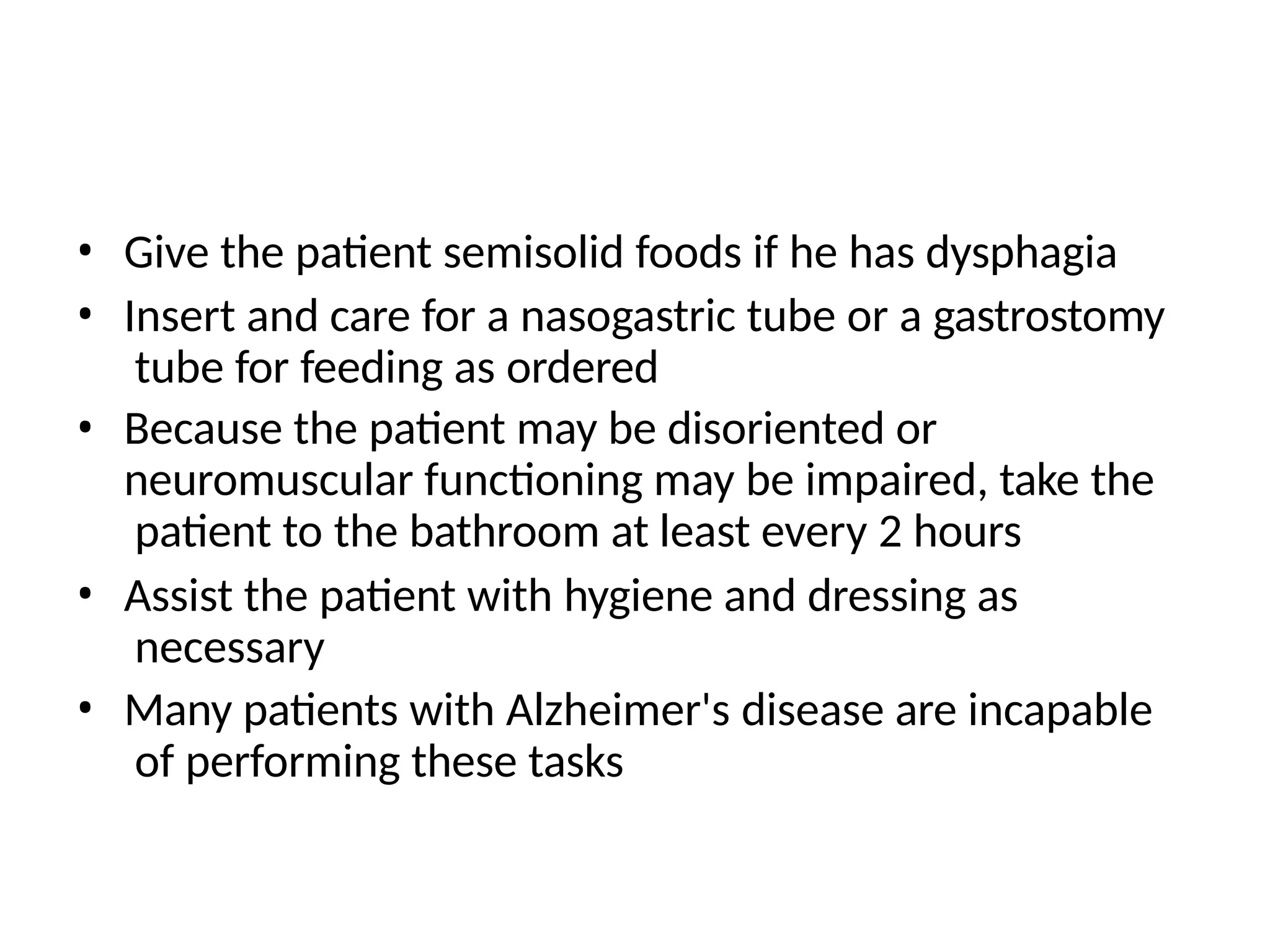 • Give the patient semisolid foods if he has dysphagia
• Insert and care for a nasogastric tube or a gastrostomy
tube for feeding as ordered
• Because the patient may be disoriented or
neuromuscular functioning may be impaired, take the
patient to the bathroom at least every 2 hours
• Assist the patient with hygiene and dressing as
necessary
• Many patients with Alzheimer's disease are incapable
of performing these tasks
 