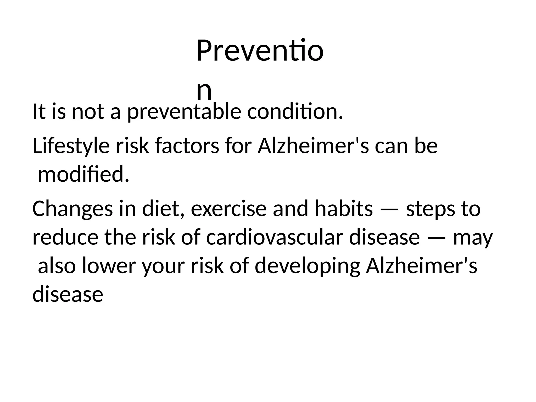 Preventio
n
It is not a preventable condition.
Lifestyle risk factors for Alzheimer's can be
modified.
Changes in diet, exercise and habits — steps to
reduce the risk of cardiovascular disease — may
also lower your risk of developing Alzheimer's
disease
 