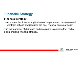 Financial Strategy
• Financial strategy
– examines the financial implications of corporate and business-level
strategic options and identifies the best financial course of action
• The management of dividends and stock price is an important part of
a corporation’s financial strategy.
 