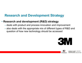 Research and Development Strategy
• Research and development (R&D) strategy
– deals with product and process innovation and improvement
– also deals with the appropriate mix of different types of R&D and
question of how new technology should be accessed
 